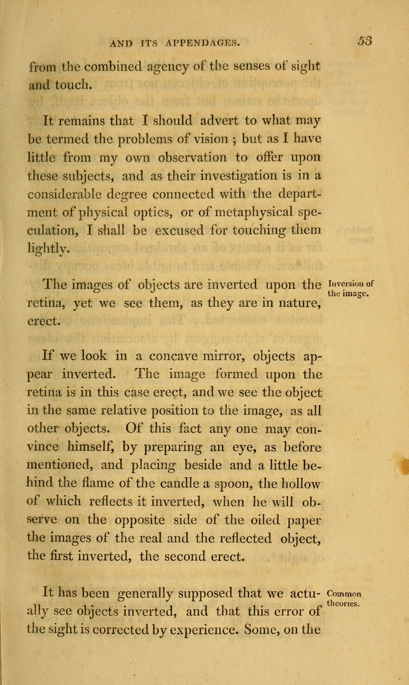 from the combined agency of the senses of sight and touch. It remains that I should advert to what may be termed the problems of vision ; but as I have little from my own observation to offer upon these subjects, and as their investigation is in a considerable degree connected with the depart- ment of physical optics, or of metaphysical spe- culation, I shall be excused for touching them lightlv. The images of obiects are inverted upon the inversion of ° ° x the image. retina, yet we see them, as they are in nature, erect. If we look in a concave mirror, objects ap- pear inverted. The image formed upon the retina is in this case erect, and we see the object in the same relative position to the image, as all other objects. Of this fact any one may con- vince himself, by preparing an eye, as before mentioned, and placing beside and a little be- hind the flame of the candle a spoon, the hollow of which reflects it inverted, when he will ob- serve on the opposite side of the oiled paper the images of the real and the reflected object, the first inverted, the second erect. It has been generally supposed that we actu- Common ally see objects inverted, and that this error of the sight is corrected by experience. Some, on the