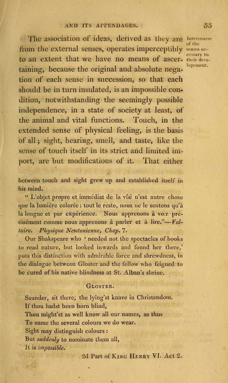 The association of ideas, derived as they are intercourse J of the from the external senses, operates imperceptibly senses ne- . . n cessary to to an extent that we have no means of ascer- their deve- taining, because the original and absolute nega- °pc tion of each sense in succession, so that each should be in turn insulated, is an impossible con- dition, notwithstanding the seemingly possible independence, in a state of society at least, of the animal and vital functions. Touch, in the extended sense of physical feeling, is the basis of all; sight, hearing, smell, and taste, like the sense of touch itself in its strict and limited im- port, are but modifications of it. That either between touch and sight grew up and established itself in his mind. L'objet propre et immediat de la vue n'est autre chose que la lumiere coloree: tout le reste, nous ne le sentons qu'a la longue et par experience. Nous apprenons a voir pre- cisement comme nous apprenons a parler et a lire.— Vol- taire. Physique Netvtonienne, Chap. 7. Our Shakspeare who ' needed not the spectacles of books to read nature, but looked inwards and found her there/ puts this distinction with admirable force and shrewdness, in the dialogue between Gloster and the fellow who feigned to be cured of his native blindness at St. Alban's shrine. Gloster. Saunder, sit there, the lying'st knave in Christendom. If thou hadst been born blind, Thou might'st as well know all our names, as thus To name the several colours we do wear. Sight may distinguish colours ; But sudderily to nominate them all, It is impossible* 2d Part of King Henry VI. Act 2.