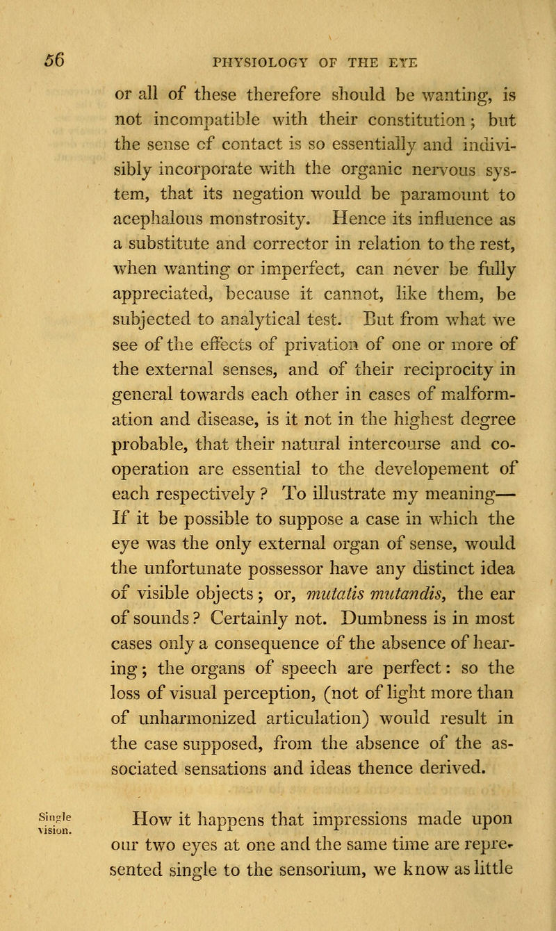 or all of these therefore should be wanting, is not incompatible with their constitution ; but the sense cf contact is so essentially and indivi- sibly incorporate with the organic nervous sys- tem, that its negation would be paramount to acephalous monstrosity. Hence its influence as a substitute and corrector in relation to the rest, when wanting or imperfect, can never be fully appreciated, because it cannot, like them, be subjected to analytical test. But from what we see of the effects of privation of one or more of the external senses, and of their reciprocity in general towards each other in cases of malform- ation and disease, is it not in the highest degree probable, that their natural intercourse and co- operation are essential to the developement of each respectively ? To illustrate my meaning— If it be possible to suppose a case in which the eye was the only external organ of sense, would the unfortunate possessor have any distinct idea of visible objects ; or, mutatis mutandis, the ear of sounds ? Certainly not. Dumbness is in most cases only a consequence of the absence of hear- ing ; the organs of speech are perfect: so the loss of visual perception, (not of light more than of unharmonized articulation) would result in the case supposed, from the absence of the as- sociated sensations and ideas thence derived. single How it hapnens that impressions made upon vision. rx x A our two eyes at one and the same time are repre- sented single to the sensorium, we know as little