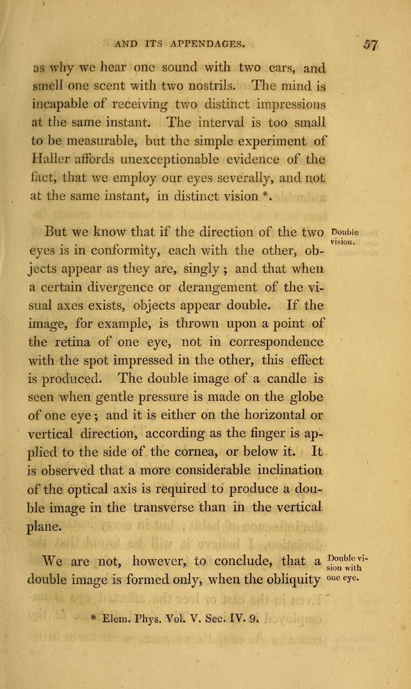 as why we hear one sound with two ears, and smell one scent with two nostrils. The mind is incapable of receiving two distinct impressions at the same instant. The interval is too small to be measurable, but the simple experiment of Haller affords unexceptionable evidence of the fact, that we employ our eyes severally, and not at the same instant, in distinct vision *. But we know that if the direction of the two ^oubie eyes is in conformity, each with the other, ob- jects appear as they are, singly ; and that when a certain divergence or derangement of the vi- sual axes exists, objects appear double. If the image, for example, is thrown upon a point of the retina of one eye, not in correspondence with the spot impressed in the other, this effect is produced. The double image of a candle is seen when gentle pressure is made on the globe of one eye; and it is either on the horizontal or vertical direction, according as the ringer is ap- plied to the side of the cornea, or below it. It is observed that a more considerable inclination of the optical axis is required to produce a dou- ble image in the transverse than in the vertical plane. We are not, however, to conclude, that a Do«b,«^- 7 ' ' sion with double image is formed only, when the obliquity one eye-