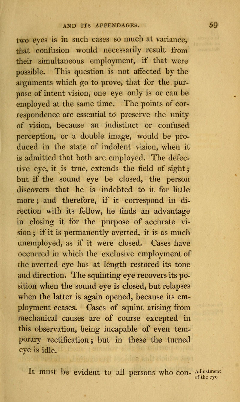 two eyes is in such cases so much at variance, that confusion would necessarily result from their simultaneous employment, if that were possible. This question is not affected by the arguments which go to prove, that for the pur- pose of intent vision, one eye only is or can be employed at the same time. The points of cor- respondence are essential to preserve the unity of vision, because an indistinct or confused perception, or a double image, would be pro- duced in the state of indolent vision, when it is admitted that both are employed. The defec- tive eye, it is true, extends the field of sight; but if the sound eye be closed, the person discovers that he is indebted to it for little more; and therefore, if it correspond in di- rection with its fellow, he finds an advantage in closing it for the purpose of accurate vi- sion ; if it is permanently averted, it is as much unemployed, as if it were closed. Cases have occurred in which the exclusive employment of the averted eye has at length restored its tone and direction. The squinting eye recovers its po- sition when the sound eye is closed, but relapses when the latter is again opened, because its em- ployment ceases. Cases of squint arising from mechanical causes are of course excepted in this observation, being incapable of even tem- porary rectification; but in these the turned eye is idle. It must be evident to all persons who con- Adjustment r of the eye