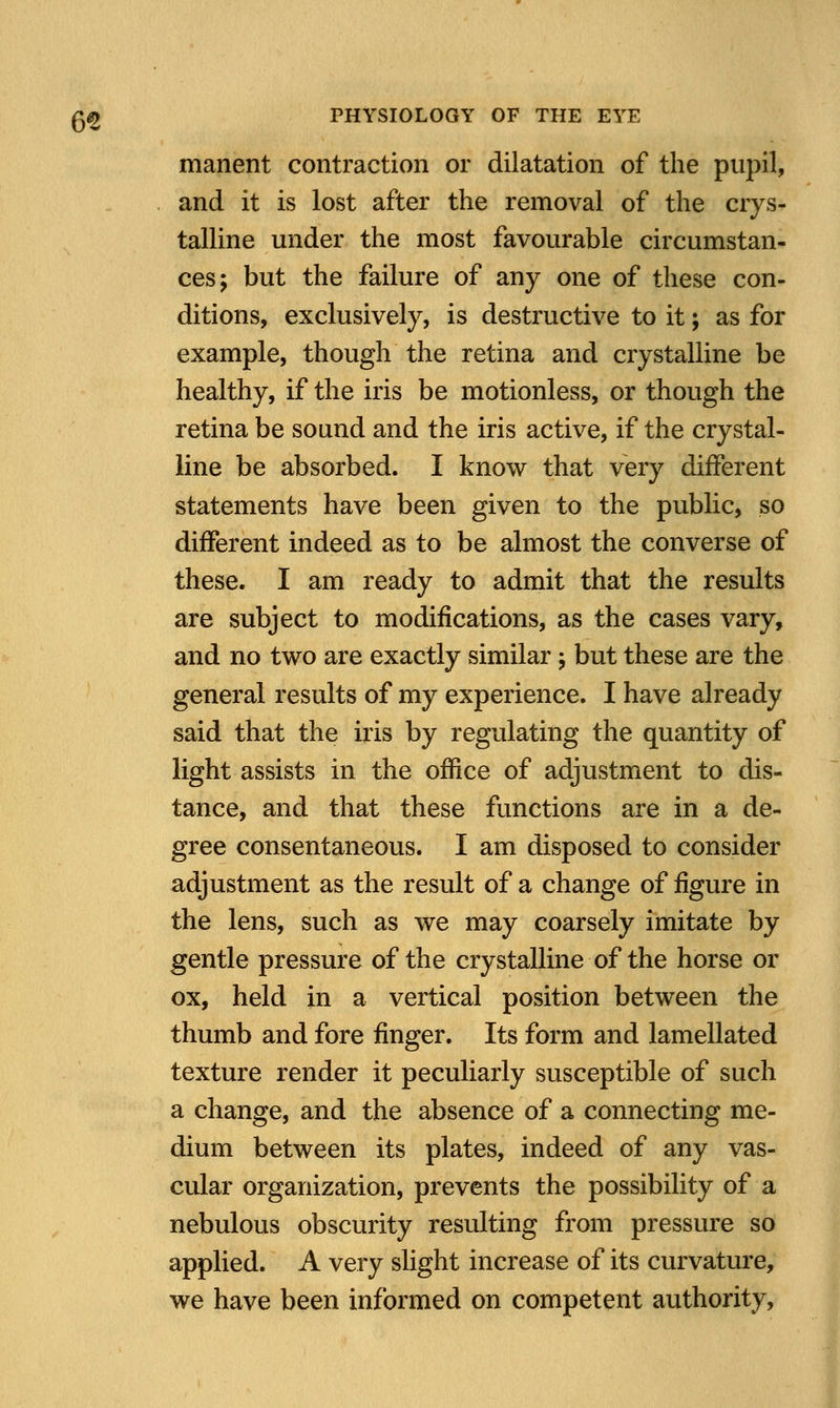 manent contraction or dilatation of the pupil, and it is lost after the removal of the crys- talline under the most favourable circumstan- ces; but the failure of any one of these con- ditions, exclusively, is destructive to it; as for example, though the retina and crystalline be healthy, if the iris be motionless, or though the retina be sound and the iris active, if the crystal- line be absorbed. I know that very different statements have been given to the public, so different indeed as to be almost the converse of these. I am ready to admit that the results are subject to modifications, as the cases vary, and no two are exactly similar; but these are the general results of my experience. I have already said that the iris by regulating the quantity of light assists in the office of adjustment to dis- tance, and that these functions are in a de- gree consentaneous. I am disposed to consider adjustment as the result of a change of figure in the lens, such as we may coarsely imitate by gentle pressure of the crystalline of the horse or ox, held in a vertical position between the thumb and fore finger. Its form and lamellated texture render it peculiarly susceptible of such a change, and the absence of a connecting me- dium between its plates, indeed of any vas- cular organization, prevents the possibility of a nebulous obscurity resulting from pressure so applied. A very slight increase of its curvature, we have been informed on competent authority,