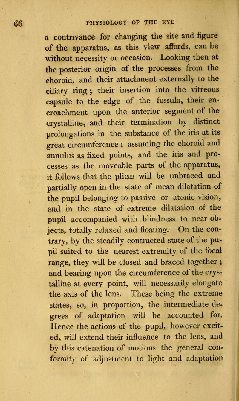 a contrivance for changing the site and figure of the apparatus, as this view affords, can be without necessity or occasion. Looking then at the posterior origin of the processes from the choroid, and their attachment externally to the ciliary ring; their insertion into the vitreous capsule to the edge of the fossula, their en- croachment upon the anterior segment of the crystalline, and their termination by distinct prolongations in the substance of the his at its great circumference ; assuming the choroid and annulus as fixed points, and the iris and pro- cesses as the moveable parts of the apparatus, it follows that the plicae will be unbraced and partially open in the state of mean dilatation of the pupil belonging to passive or atonic vision, and in the state of extreme dilatation of the pupil accompanied with blindness to near ob- jects, totally relaxed and floating. On the con- trary, by the steadily contracted state of the pu- pil suited to the nearest extremity of the focal range, they will be closed and braced together ; and bearing upon the circumference of the crys- talline at every point, will necessarily elongate the axis of the lens. These being the extreme states, so, in proportion, the intermediate de- grees of adaptation will be accounted for. Hence the actions of the pupil, however excit- ed, will extend their influence to the lens, and by this catenation of motions the general con- formity of adjustment to light and adaptation