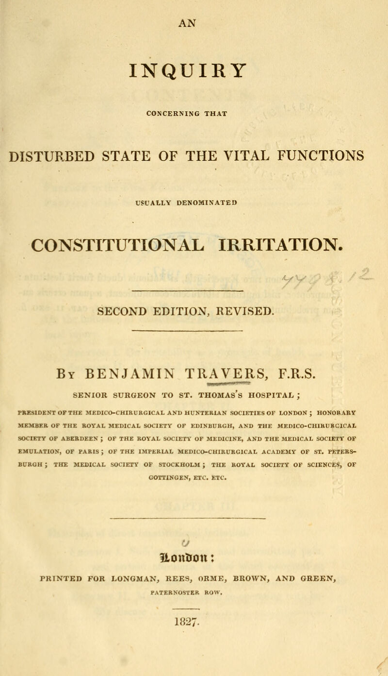 AN INQUIRY CONCERNING THAT DISTURBED STATE OF THE VITAL FUNCTIONS USUALLY DENOMINATED CONSTITUTIONAL IRRITATION. SECOND EDITION, REVISED. By BENJAMIN TRAVERS, F.R.S. SENIOR SURGEON TO ST. THOMAs's HOSPITAL ; PRESIDENT OF THE MEDICO-CHIRURGICAL AKD UUNTERIAN SOCIETIES OF LONDON; HONORARY MEMBER OF THE ROYAL MEDICAL SOCIETY OF EDINBURGH, AND THE MEDICO-CHIRURCICAL SOCIETY OF ABERDEEN ; OF THE ROYAL SOCIETY OF MEDICINE, AND THE MEDICAL SOCIETY OF EMULATION, OF PARIS ; OF THE IMPERIAL MEDICO-CUIRUEGICAL ACADEMY OF ST. PETERS- BURGH ; THE MEDICAL SOCIETY OF STOCKHOLM ; THE ROYAL SOCIETY OF SCIENCES, OF COTTINGEN, ETC. ETC. ILoutton: PRINTED FOR LONGMAN, REE3, ORME, BROWN, AND GREEN, PATERNOSTER ROW. 182: