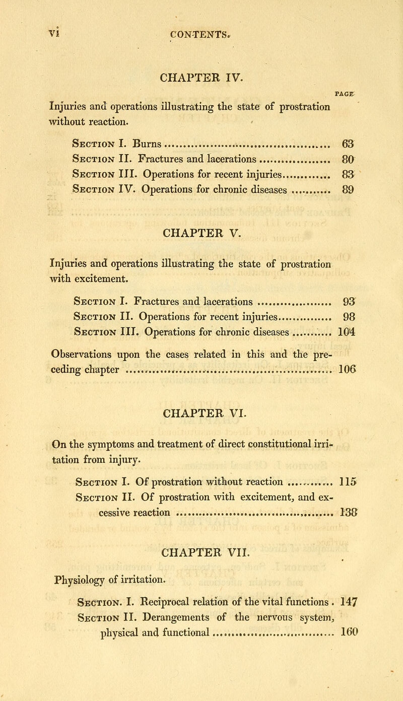 CHAPTER IV. PAGE Injuries and operations illustrating the state of prostration without reaction. Section I. Burns 63 Section II. Fractures and lacerations 80 Section III. Operations for recent injuries..... 83 Section IV. Operations for chronic diseases 89 CHAPTER V. Injuries and operations illustrating the state of prostration with excitement. Section I. Fractures and lacerations 93 Section II. Operations for recent injuries 98 Section III. Operations for chronic diseases 1(M Observations upon the cases related in this and the pre- ceding chapter ^ 106 CHAPTER VI. On the symptoms and treatment of direct constitutional irri- tation from injury. Section I. Of prostration without reaction ............ 115 Section II. Of prostration with excitement, and ex- cessive reaction , 138 CHAPTER VII. Physiology of irritation. Section. I. Reciprocal relation of the vital functions. 147 Section II. Derangements of the nervous system, physical and functional 160