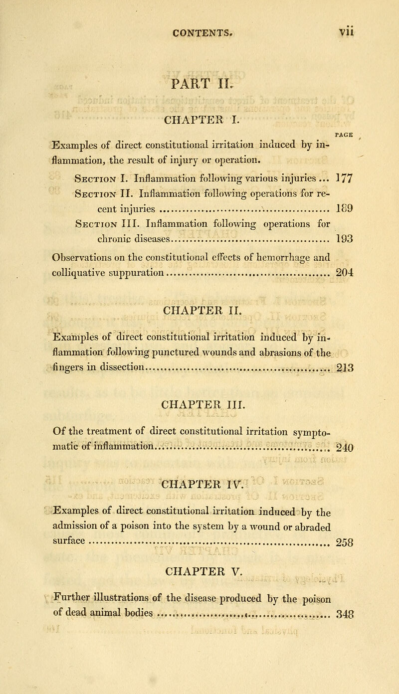 CONTENTS. yil PART IL CHAPTEU I. PAGE Examples of direct constitutional irritation induced by in- flammation, the result of injury or operation. Section I. Inflammation following various injuries ... 177 Section II. Inflammation following operations for re- cent injuries 189 Section III. Inflammation following operations for chronic diseases 193 Observations on the constitutional effects of hemorrhage and colliquative suppuration 204 CHAPTER II. Examples of direct constitutional irritation induced by in- flammation following punctured wounds and abrasions of the ^O fingers in dissection ••..Wj:».«i;;^3 CHAPTER HI. Of the treatment of direct constitutional irritation sympto- matic of inflammation.... ^ i...........; -.......;................,..,. 240 CHAPTER I^f:^^^ '^ ^^^^^^^ ■ E xamples of direct constitutional: irritation: induced: by the admission of a poison into the system by a wound or abraded surface 258 CHAPTER V. / \^Fnrther iUuStratipns of the disease produced by the poison of dead animal bodies 348