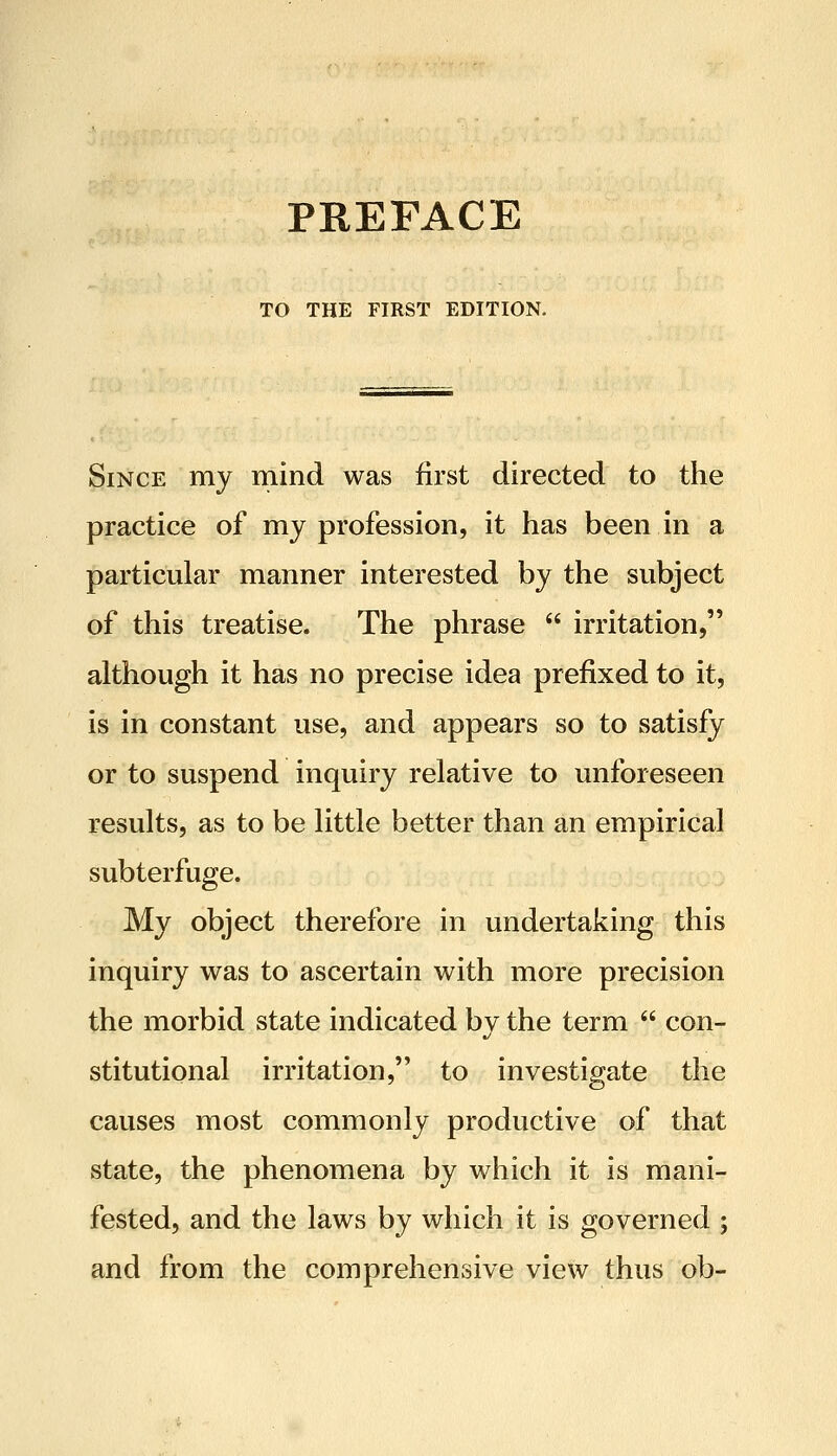 TO THE FIRST EDITION. Since my mind was first directed to the practice of my profession, it has been in a particular manner interested by the subject of this treatise. The phrase  irritation, although it has no precise idea prefixed to it, is in constant use, and appears so to satisfy or to suspend inquiry relative to unforeseen results, as to be little better than an empirical subterfuge. My object therefore in undertaking this inquiry was to ascertain with more precision the morbid state indicated by the term  con- stitutional irritation, to investigate the causes most commonly productive of that state, the phenomena by which it is mani- fested, and the laws by which it is governed ; and from the comprehensive view thus ob-