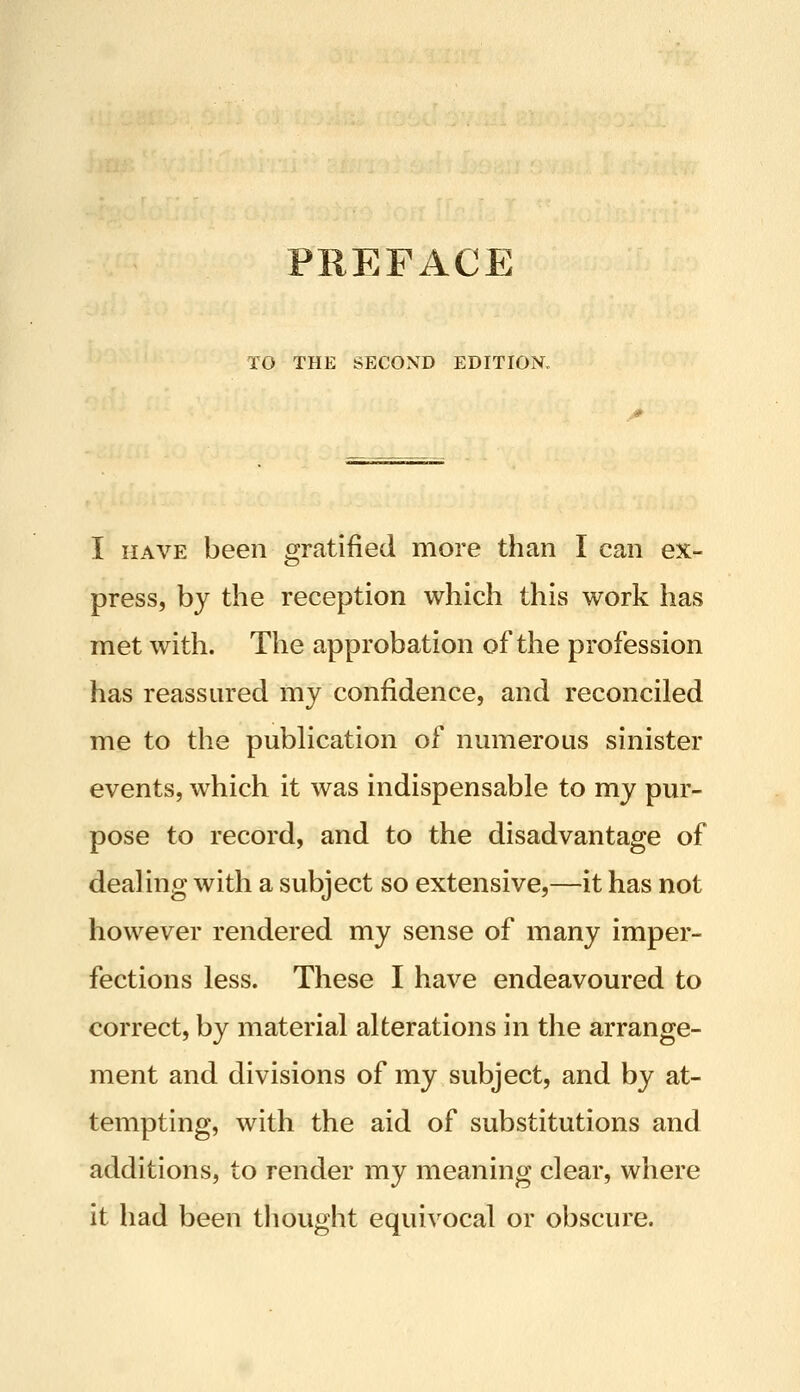 TO THE SECOND EDITION, I HAVE been gratified more than I can ex- press, by the reception which this work has met with. The approbation of the profession has reassured my confidence, and reconciled me to the pubhcation of numerous sinister events, which it was indispensable to my pur- pose to record, and to the disadvantage of dealing with a subject so extensive,—it has not however rendered my sense of many imper- fections less. These I have endeavoured to correct, by material alterations in the arrange- ment and divisions of my subject, and by at- tempting, with the aid of substitutions and additions, to render my meaning clear, where it had been thought equivocal or obscure.