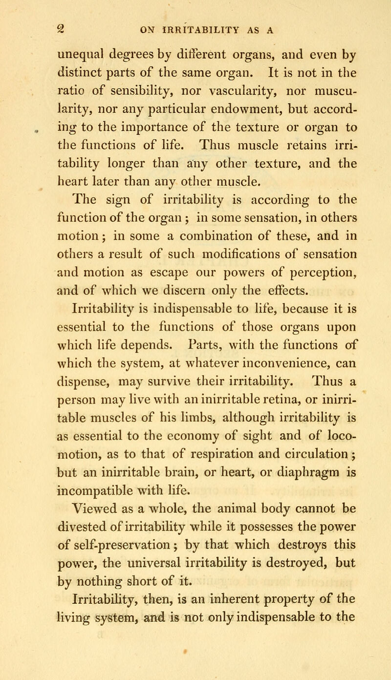 unequal degrees by ditferent organs, and even by distinct parts of the same organ. It is not in the ratio of sensibility, nor vascularity, nor muscu- larity, nor any particular endowment, but accord- ing to the importance of the texture or organ to the functions of life. Thus muscle retains irri- tability longer than any other texture, and the heart later than any other muscle. The sign of irritability is according to the function of the organ ; in some sensation, in others motion; in some a combination of these, and in others a result of such modifications of sensation and motion as escape our powers of perception, and of which we discern only the effects. Irritability is indispensable to life, because it is essential to the functions of those organs upon which life depends. Parts, with the functions of which the system, at whatever inconvenience, can dispense, may survive their irritabihty. Thus a person may live with an inirritable retina, or inirri- table muscles of his limbs, although irritability is as essential to the economy of sight and of loco- motion, as to that of respiration and circulation ; but an inirritable brain, or heart, or diaphragm is incompatible with life. Viewed as a whole, the animal body cannot be divested of irritability while it possesses the power of self-preservation; by that which destroys this power, the universal irritability is destroyed, but by nothing short of it. Irritability, then, is an inherent property of the living system, and is not only indispensable to the