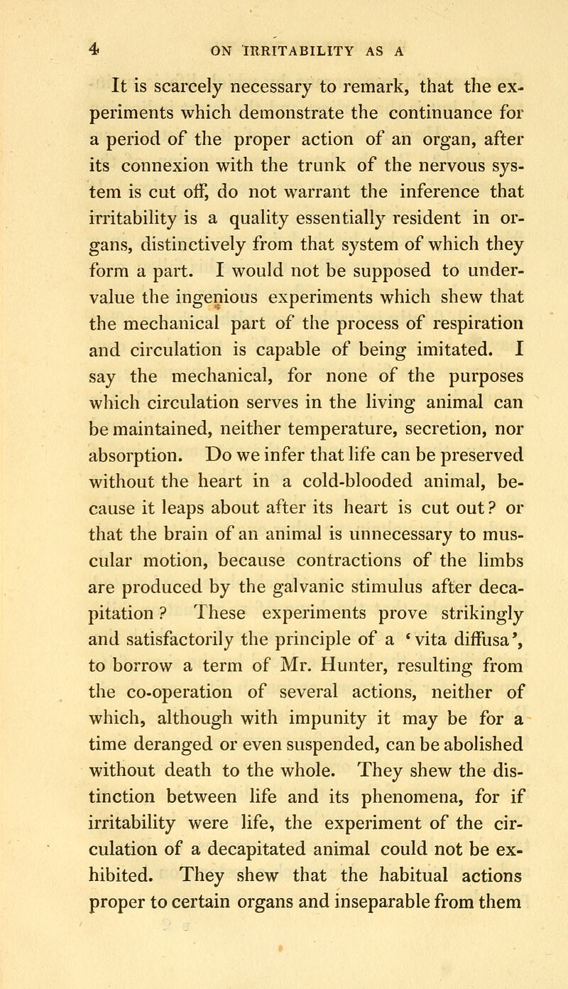 It is scarcely necessary to remark, that the ex- periments which demonstrate the continuance for a period of the proper action of an organ, after its connexion with the trunk of the nervous sys- tem is cut off, do not warrant the inference that irritabiUty is a quaUty essentially resident in or- gans, distinctively from that system of which they form a part. I would not be supposed to under- value the ingenious experiments which shew that the mechanical part of the process of respiration and circulation is capable of being imitated. I say the mechanical, for none of the purposes which circulation serves in the living animal can be maintained, neither temperature, secretion, nor absorption. Do we infer that life can be preserved without the heart in a cold-blooded animal, be- cause it leaps about after its heart is cut out ? or that the brain of an animal is unnecessary to mus- cular motion, because contractions of the limbs are produced by the galvanic stimulus after deca- pitation ? These experiments prove strikingly and satisfactorily the principle of a *vita diffusa', to borrow a term of Mr. Hunter, resulting from the co-operation of several actions, neither of which, although with impunity it may be for a time deranged or even suspended, can be abolished without death to the whole. They shew the dis- tinction between life and its phenomena, for if irritability were life, the experiment of the cir- culation of a decapitated animal could not be ex- hibited. They shew that the habitual actions proper to certain organs and inseparable from them