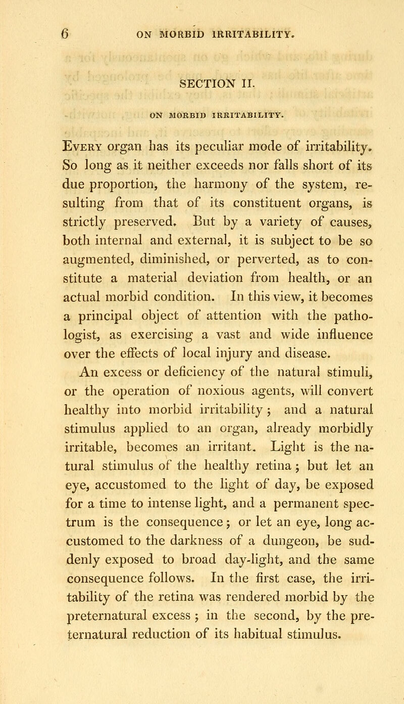 SECTION II. ON MORBID IRRITABILITY. Every organ has its peculiar mode of irritability. So long as it neither exceeds nor falls short of its due proportion, the harmony of the system, re- sulting from that of its constituent organs, is strictly preserved. But by a variety of causes, both internal and external, it is subject to be so augmented, diminished, or perverted, as to con- stitute a material deviation from health, or an actual morbid condition. In this view, it becomes a principal object of attention with the patho- logist, as exercising a vast and wide influence over the effects of local injury and disease. An excess or deficiency of the natural stimuli, or the operation of noxious agents, will convert healthy into morbid irritability ; and a natural stimulus applied to an organ, already morbidly irritable, becomes an irritant. Light is the na- tural stimulus of the healthy retina j but let an eye, accustomed to the light of day, be exposed for a time to intense light, and a permanent spec- trum is the consequence; or let an eye, long ac- customed to the darkness of a dungeon, be sud- denly exposed to broad day-light, and the same consequence follows. In the first case, the irri- tability of the retina was rendered morbid by the preternatural excess 5 in the second, by the pre- ternatural reduction of its habitual stimulus.