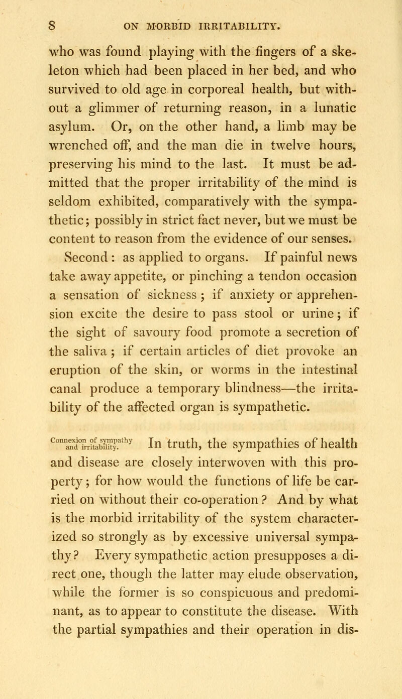 who was found playing with the fingers of a ske- leton which had been placed in her bed, and who survived to old age in corporeal health, but with- out a glimmer of returning reason, in a lunatic asylum. Or, on the other hand, a limb may be wrenched off, and the man die in twelve hours, preserving his mind to the last. It must be ad- mitted that the proper irritability of the mind is seldom exhibited, comparatively with the sympa- thetic; possibly in strict fact never, but we must be content to reason from the evidence of our senses. Second : as applied to organs. If painful news take away appetite, or pinching a tendon occasion a sensation of sickness ; if anxiety or apprehen- sion excite the desire to pass stool or urine; if the sight of savoury food promote a secretion of the saliva ; if certain articles of diet provoke an eruption of the skin, or worms in the intestinal canal produce a temporary blindness—the irrita- bihty of the affected organ is sympathetic. Tnl^Li^blST' In truth, the sympathies of health and disease are closely interwoven with this pro- perty ; for how would the functions of life be car- ried on without their co-operation ? And by what is the morbid irritability of the system character- ized so strongly as by excessive universal sympa- thy? Every sympathetic action presupposes a di- rect.one, though the latter may elude observation, while the former is so conspicuous and predomi- nant, as to appear to constitute the disease. With the partial sympathies and their operation in dis-