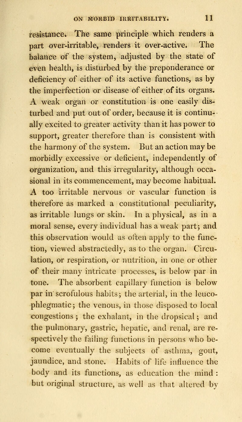 resistance. The same principle which renders a part over-irritable, renders it over-active. The balance of the system, adjusted by the state of even health, is disturbed by the preponderance or deficiency of either of its active functions, as by the imperfection or disease of either of its organs. A weak organ or constitution is one easily dis- turbed and put out of order, because it is continu-- ally excited to greater activity than it has power to support, greater therefore than is consistent with the harmony of the system. But an action may be morbidly excessive or deficient, independently of organization, and this irregularity, although occa- sional in its commencement, may become habitual. A too irritable nervous or vascular function is therefore as marked a constitutional peculiarity, as irritable lungs or skin. In a physical, as in a moral sense, every individual has a weak part; and this observation would as often apply to the func- tion, viewed abstractedly, as to the organ. Circu- lation, or respiration, or nutrition, in one or other of their many intricate processes, is below par in tone. The absorbent capillary function is below par in scrofulous habits; the arterial, in the leuco- phlegmatic; the venous, in those disposed to local congestions ; the exhalant, in the dropsical; and the pulmonary, gastric, hepatic, and renal, are re- spectively the failing functions in persons who be- come eventually the subjects of asthma, gout, jaundice, and stone. Habits of life influence the body and its functions, as education the mind : but original structure, as well as that altered by