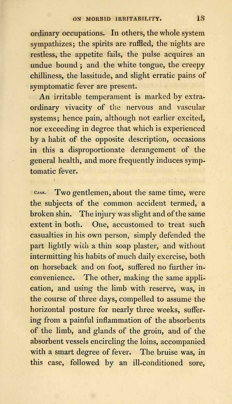 ordinary occupations. In others, the whole system sympathizes; the spirits are ruffled, the nights are restless, the appetite fails, the pulse acquires an undue bound ; and the white tongue, the creepy chilliness, the lassitude, and slight erratic pains of symptomatic fever are present. An irritable temperament is marked by extra- ordinary vivacity of the nervous and vascular systems; hence pain, although not earlier excited, nor exceeding in degree that which is experienced by a habit of the opposite description, occasions in this a disproportionate derangement of the general health, and more frequently induces symp- tomatic fever. Case. Two gentlemen, about the same time, were the subjects of the common accident termed, a broken shin. The injury was slight and of the same extent in both. One, accustomed to treat such casualties in his own person, simply defended the part lightly with a thin soap plaster, and without intermitting his habits of much daily exercise, both on horseback and on foot, suffered no further in- convenience. The other, making the same appli- cation, and using the limb with reserve, was, in the course of three days, compelled to assume the horizontal posture for nearly three weeks, suffer- ing from a painful inflammation of the absorbents of the limb, and glands of the groin, and of the absorbent vessels encircling the loins, accompanied with a smart degree of fever. The bruise was, in this case, followed by an ill-conditioned sore.