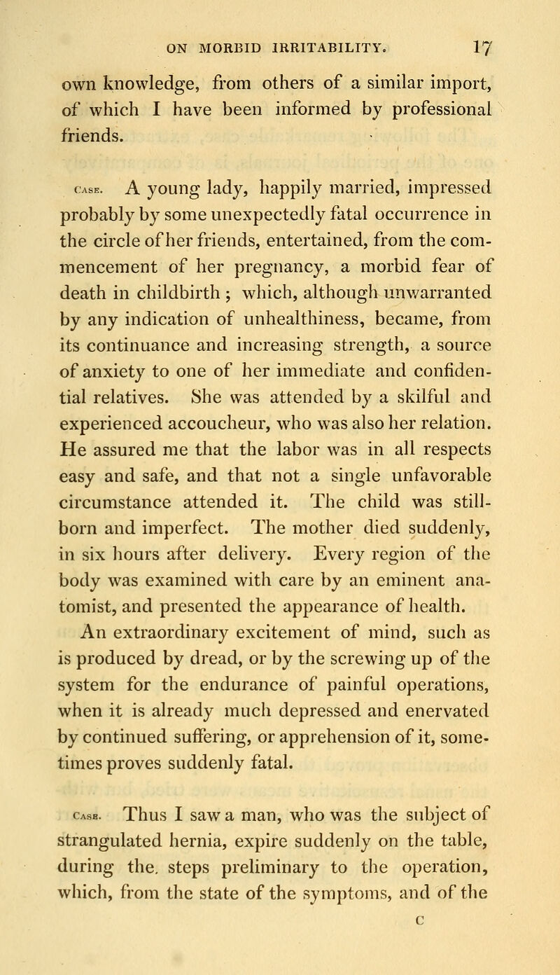 own knowledge, from others of a similar import, of which I have been informed by professional friends. CASE. A young lady, happily married, impressed probably by some unexpectedly fatal occurrence in the circle of her friends, entertained, from the com- mencement of her pregnancy, a morbid fear of death in childbirth ; which, although unwarranted by any indication of unhealthiness, became, from its continuance and increasing strength, a source of anxiety to one of her immediate and confiden- tial relatives. She was attended by a skilful and experienced accoucheur, who was also her relation. He assured me that the labor was in all respects easy and safe, and that not a single unfavorable circumstance attended it. The child was still- born and imperfect. The mother died suddenly, in six hours after delivery. Every region of the body was examined with care by an eminent ana- tomist, and presented the appearance of health. An extraordinary excitement of mind, such as is produced by dread, or by the screwing up of the system for the endurance of painful operations, when it is already much depressed and enervated by continued suffering, or apprehension of it, some- times proves suddenly fatal. casb. Thus I saw a man, who was the subject of strangulated hernia, expire suddenly on the table, during the. steps preliminary to the operation, which, from the state of the symptoms, and of the c