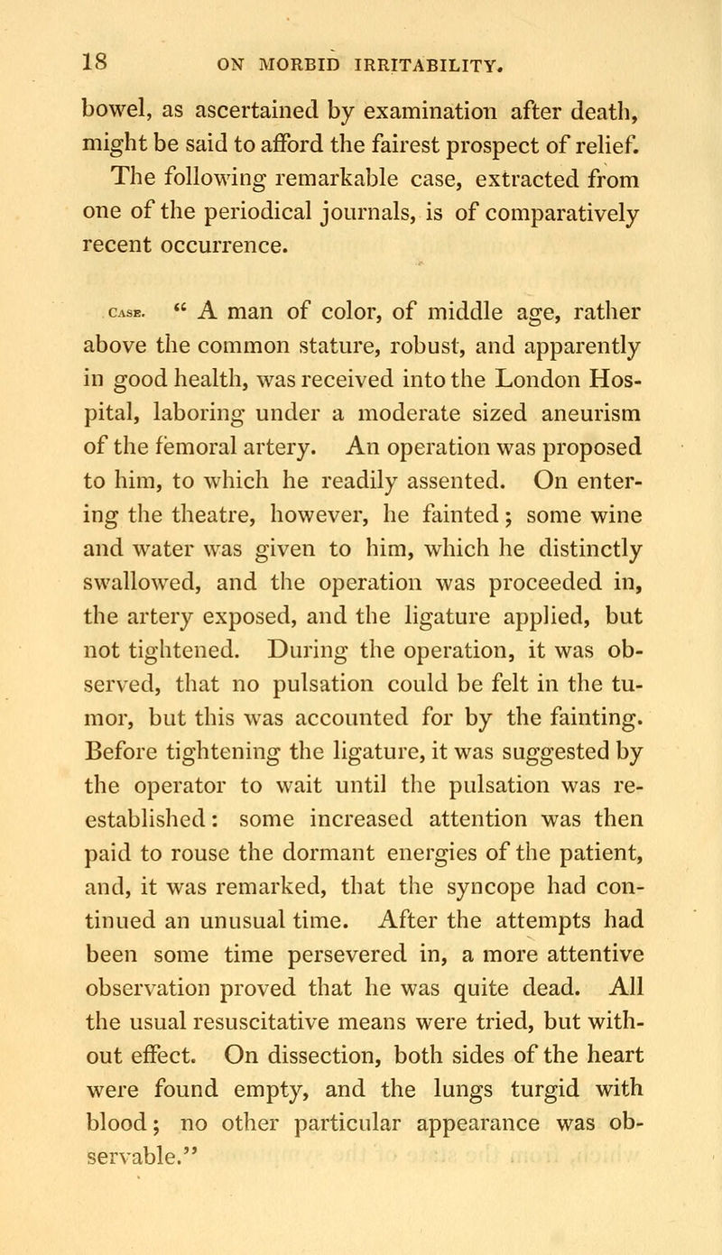 bowel, as ascertained by examination after death, might be said to afford the fairest prospect of reUef. The following remarkable case, extracted from one of the periodical journals, is of comparatively recent occurrence. Case.  A mau of color, of middle age, rather above the common stature, robust, and apparently in good health, was received into the London Hos- pital, laboring under a moderate sized aneurism of the femoral artery. An operation was proposed to him, to which he readily assented. On enter- ing the theatre, however, he fainted; some wine and water was given to him, which he distinctly swallowed, and the operation was proceeded in, the artery exposed, and the ligature applied, but not tightened. During the operation, it was ob- served, that no pulsation could be felt in the tu- mor, but this was accounted for by the fainting. Before tightening the ligature, it was suggested by the operator to wait until the pulsation was re- established : some increased attention was then paid to rouse the dormant energies of the patient, and, it was remarked, that the syncope had con- tinued an unusual time. After the attempts had been some time persevered in, a more attentive observation proved that he was quite dead. All the usual resuscitative means were tried, but with- out effect. On dissection, both sides of the heart were found empty, and the lungs turgid with blood; no other particular appearance was ob- servable.