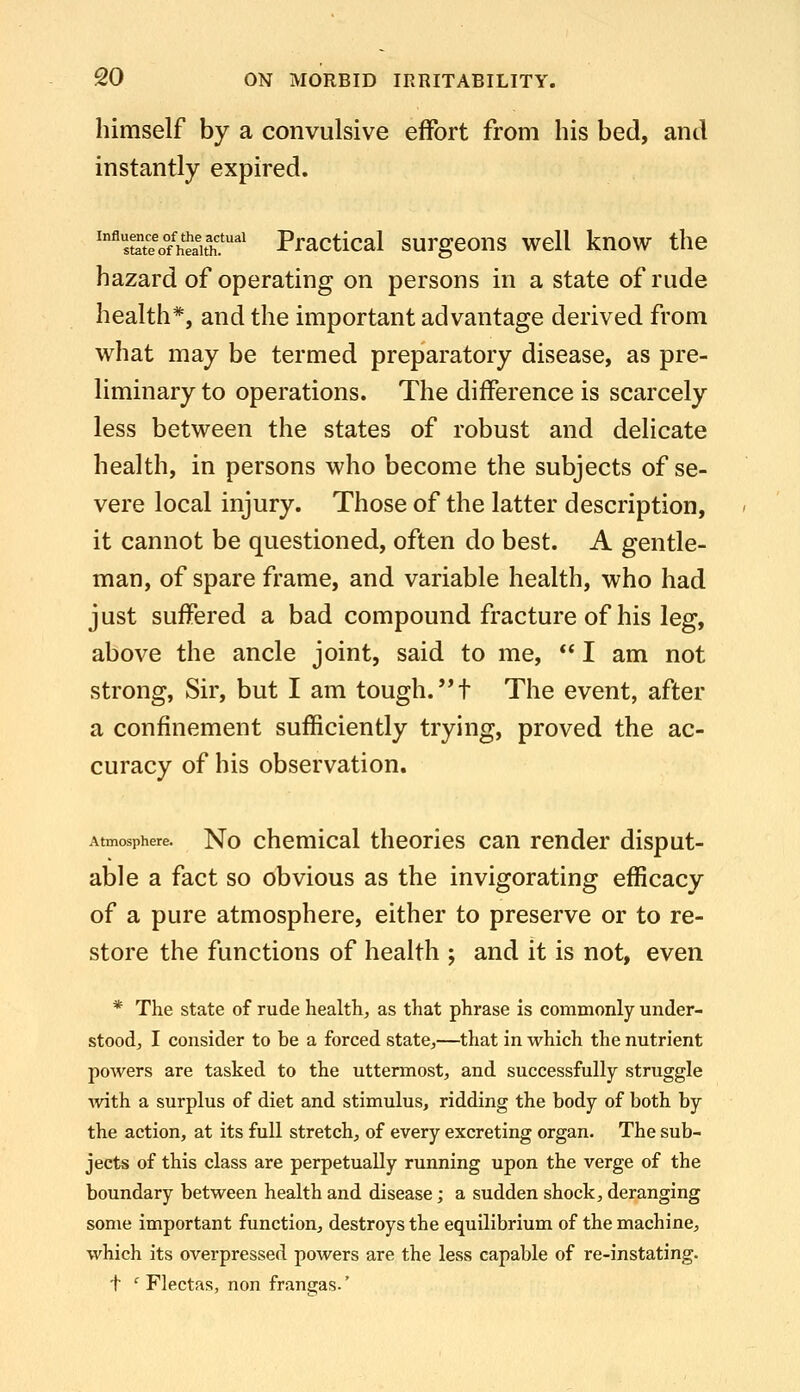 himself by a convulsive effort from his bed, and instantly expired. ^^stet^ofhealth.'' Practical surgeons well know the hazard of operating on persons in a state of rude health*, and the important advantage derived from what may be termed preparatory disease, as pre- liminary to operations. The difference is scarcely less between the states of robust and delicate health, in persons who become the subjects of se- vere local injury. Those of the latter description, it cannot be questioned, often do best. A gentle- man, of spare frame, and variable health, who had just suffered a bad compound fracture of his leg, above the ancle joint, said to me,  I am not strong, Sir, but I am tough, t The event, after a confinement sufficiently trying, proved the ac- curacy of his observation. Atmosphere. No chcmical theories can render disput- able a fact so obvious as the invigorating efficacy of a pure atmosphere, either to preserve or to re- store the functions of health ; and it is not, even * The state of rude health, as that phrase is commonly under- stood, I consider to be a forced state,—that in which the nutrient powers are tasked to the uttermost, and successfully struggle with a surplus of diet and stimulus, ridding the body of both by the action, at its full stretch, of every excreting organ. The sub- jects of this class are perpetually running upon the verge of the boundary between health and disease; a sudden shock, deranging some important function, destroys the equilibrium of the machine, which its overpressed powers are the less capable of re-instating. t ' Flectas, non frangas-'