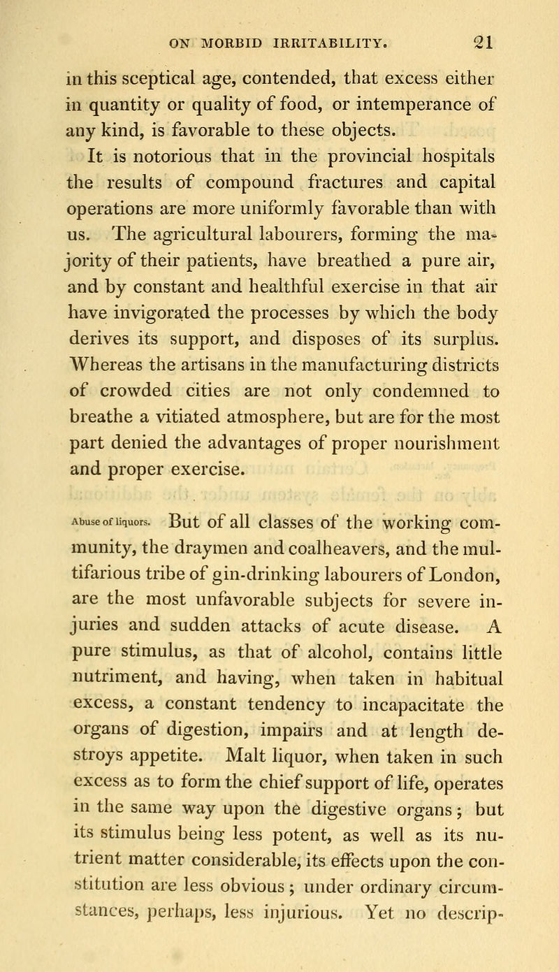 in this sceptical age, contended, that excess either in quantity or quality of food, or intemperance of any kind, is favorable to these objects. It is notorious that in the provincial hospitals the results of compound fractures and capital operations are more uniformly favorable than with us. The agricultural labourers, forming the ma- jority of their patients, have breathed a pure air, and by constant and healthful exercise in that air have invigorated the processes by which the body derives its support, and disposes of its surplus. Whereas the artisans in the manufacturing districts of crowded cities are not only condemned to breathe a vitiated atmosphere, but are for the most part denied the advantages of proper nourishment and proper exercise. Abuse of liquors. But of all classcs of the working com- munity, the draymen and coalheavers, and the mul- tifarious tribe of gin-drinking labourers of London, are the most unfavorable subjects for severe in- juries and sudden attacks of acute disease. A pure stimulus, as that of alcohol, contains little nutriment, and having, when taken in habitual excess, a constant tendency to incapacitate the organs of digestion, impairs and at length de- stroys appetite. Malt liquor, when taken in such excess as to form the chief support of life, operates in the same way upon the digestive organs; but its stimulus being less potent, as well as its nu- trient matter considerable, its effects upon the con- stitution are less obvious ; under ordinary circum- stances, perhaps, less injurious. Yet no descrip-