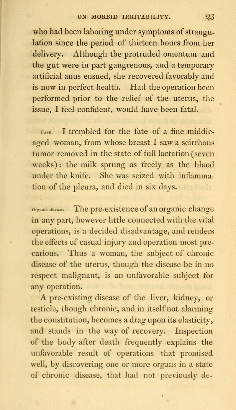 who had been laboring under symptoms of strangu- lation since the period of thirteen hours from her delivery. Although the protruded omentum and the gut were in part gangrenous, and a temporary artificial anus ensued, she recovered favorably and is now in perfect health. Had the operation been performed prior to the relief of the uterus, the issue, I feel confident, would have been fatal. Cask. I trembled for the fate of a fine middle- aged woman, from whose breast I saw a scirrhous tumor removed in the state of full lactation (seven weeks): the milk sprung as freely as the blood under the knife. She was seized witii inflamma- tion of the pleura, and died in six days. orsanic disease. Thc prc-cxistence of an organic change in any part, however little connected with the vital operations, is a decided disadvantage, and renders the effects of casual injury and operation most pre- carious. Thus a woman, the subject of chronic disease of the uterus, though the disease be in no respect malignant, is an unfavorable subject for any operation. A pre-existing disease of the liver, kidney, or testicle, though chronic, and in itself not alarming the constitution, becomes a drag upon its elasticity, and stands in the way of recovery. Inspection of the body after death frequently explains the unfavorable result of operations that promised well, by discovering one or more organs in a state of chronic disease, that had not previously de-