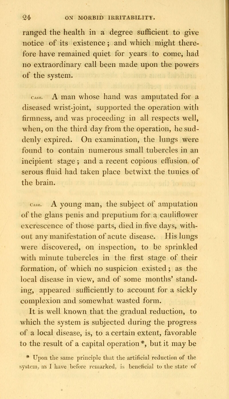 ranged the health in a degree sufficient to give notice of its existence; and which might there- fore have remained quiet for years to come, had no extraordinary call been made upon tiie powers of the system. Cask. A mau whosc hand was amputated for a diseased wrist-joint, supported the operation with firmness, and was proceeding in all respects well, when, on the third day from the operation, he sud- denly expired. On examination, the lungs were found to contain numerous small tubercles in an incipient stage; and a recent copious eftusion of serous fluid had taken place betwixt the tunics of the brain. Case. A youug man, the subject of amputation of the glans penis and preputium for a cauliflower excrescence of those parts, died in five days, with- out any manifestation of acute disease. His lungs were discovered, on inspection, to be sprinkled with minute tubercles in the first stage of their formation, of which no suspicion existed; as the local disease in view, and of some months' stand- ing, appeared sufficiently to account for a sickly complexion and somewhat wasted form. It is well known that the gradual reduction, to which the system is subjected during the progress of a local disease, is, to a certain extent, favorable to the result of a capital operation *, but it may be * Uj)on the same principle that the artificial reduction of the system, as I have Ijcforc remarked, is beneficial to the state of