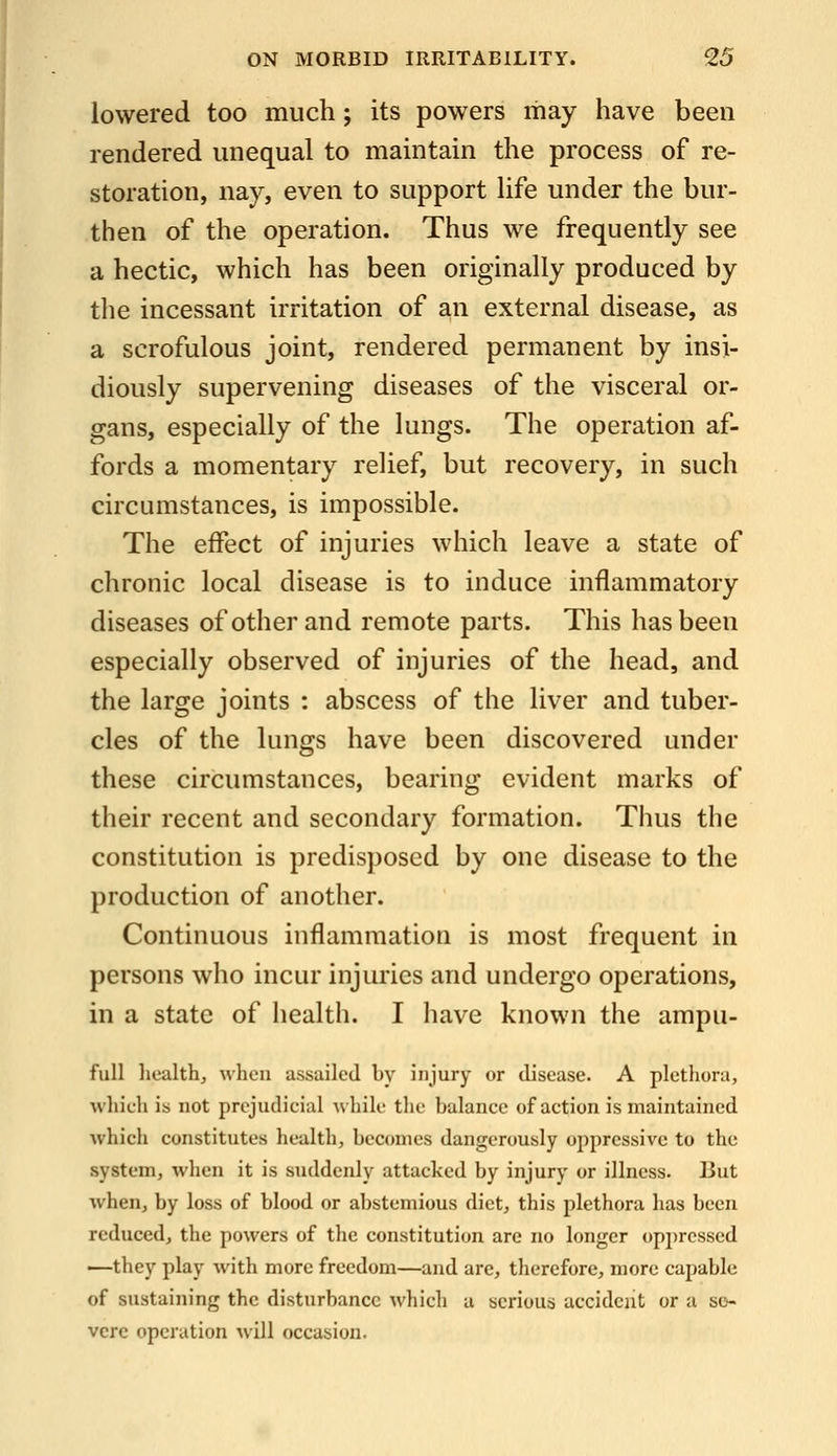 lowered too much; its powers may have been rendered unequal to maintain the process of re- storation, nay, even to support life under the bur- then of the operation. Thus we frequently see a hectic, which has been originally produced by the incessant irritation of an external disease, as a scrofulous joint, rendered permanent by insi- diously supervening diseases of the visceral or- gans, especially of the lungs. The operation af- fords a momentary relief, but recovery, in such circumstances, is impossible. The effect of injuries which leave a state of chronic local disease is to induce inflammatory diseases of other and remote parts. This has been especially observed of injuries of the head, and the large joints : abscess of the liver and tuber- cles of the lungs have been discovered under these circumstances, bearing evident marks of their recent and secondary formation. Thus the constitution is predisposed by one disease to the production of another. Continuous inflammation is most frequent in persons who incur injuries and undergo operations, in a state of health. I liave known the ampu- full health, when assailed by injury or disease. A plethora, which is not prejudicial while the balance of action is maintained which constitutes health, becomes dangerously oppressive to the system, when it is suddenly attacked by injury or illness. But when, by loss of blood or abstemious diet, this plethora has been reduced, the powers of the constitution are no longer oppressed —they play with more freedom—and are, therefore, more capable of sustaining the disturbance which a serious accident or a se- vere operation will occasion.