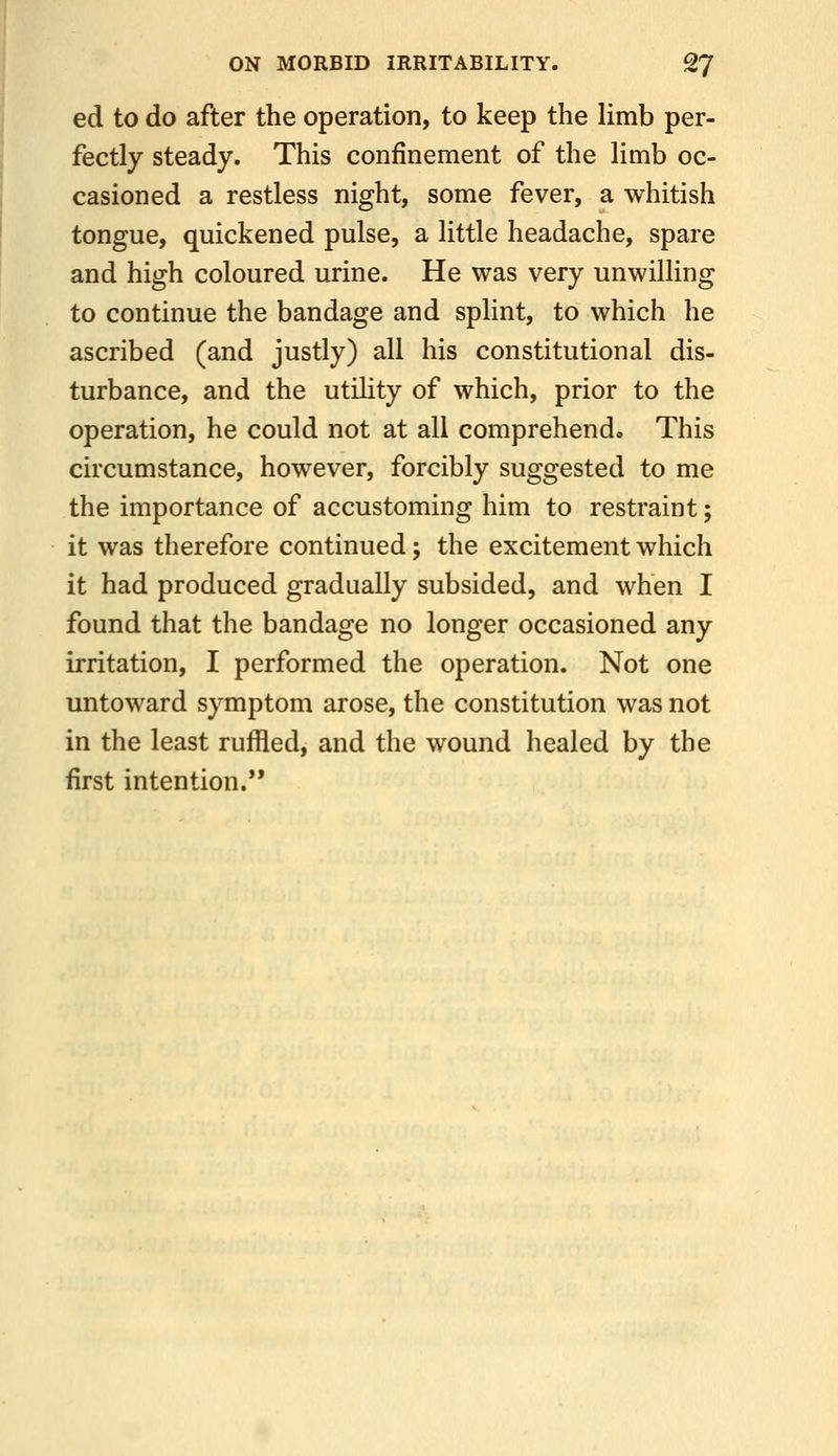 ed to do after the operation, to keep the limb per- fectly steady. This confinement of the limb oc- casioned a restless night, some fever, a whitish tongue, quickened pulse, a little headache, spare and high coloured urine. He was very unwilling to continue the bandage and splint, to which he ascribed (and justly) all his constitutional dis- turbance, and the utiHty of which, prior to the operation, he could not at all comprehend. This circumstance, however, forcibly suggested to me the importance of accustoming him to restraint; it was therefore continued; the excitement which it had produced gradually subsided, and when I found that the bandage no longer occasioned any irritation, I performed the operation. Not one untoward symptom arose, the constitution was not in the least ruffled, and the wound healed by the first intention.