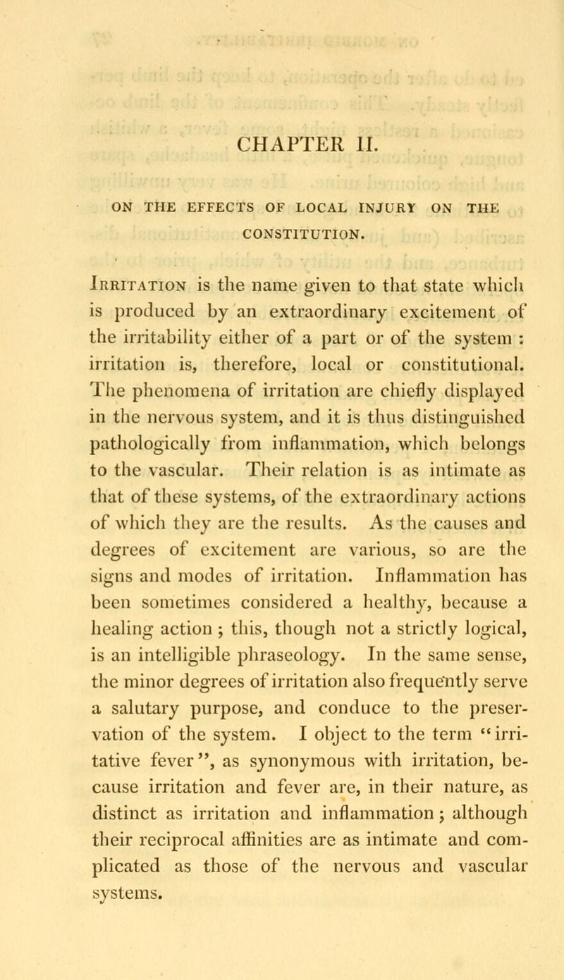 ON THE EFFECTS OF LOCAL INJURY ON THE CONSTITUTION. Irritation is the name given to that state which is produced by an extraordinary excitement of the irritabihty either of a part or of the system : irritation is, therefore, local or constitutional. The phenomena of irritation are chiefly displayed in the nervous system, and it is thus distinguished pathologically from inflannnation, which belongs to the vascular. Their relation is as intimate as that of these systems, of the extraordinary actions of which they are the results. As the causes and degrees of excitement are various, so are the signs and modes of irritation. Inflammation has been sometimes considered a healthy, because a healing action ; this, though not a strictly logical, is an intelligible phraseology. In the same sense, the minor degrees of irritation also frequently serve a salutary purpose, and conduce to the preser- vation of the system. I object to the term irri- tative fever, as synonymous with irritation, be- cause irritation and fever are, in their nature, as distinct as irritation and inflammation j although their reciprocal affinities are as intimate and com- plicated as those of the nervous and vascular systems.