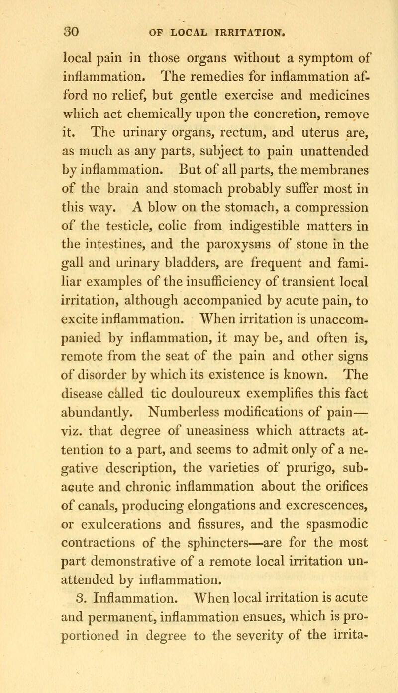 local pain in those organs without a symptom of inflammation. The remedies for inflammation af- ford no relief, but gentle exercise and medicines which act chemically upon the concretion, remove it. The urinary organs, rectum, and uterus are, as much as any parts, subject to pain unattended by inflammation. But of all parts, the membranes of the brain and stomach probably suffer most in this way. A blow on the stomach, a compression of the testicle, colic from indigestible matters in the intestines, and the paroxysms of stone in the gall and urinary bladders, are frequent and fami- liar examples of the insufficiency of transient local irritation, although accompanied by acute pain, to excite inflammation. When irritation is unaccom- panied by inflammation, it may be, and often is, remote from the seat of the pain and other signs of disorder by which its existence is known. The disease cklled tic douloureux exemplifies this fact abundantly. Numberless modifications of pain— viz. that degree of uneasiness which attracts at- tention to a part, and seems to admit only of a ne- gative description, the varieties of prurigo, sub- acute and chronic inflammation about the orifices of canals, producing elongations and excrescences, or exulcerations and fissures, and the spasmodic contractions of the sphincters—are for the most part demonstrative of a remote local irritation un- attended by inflammation. 3. Inflammation. When local irritation is acute and permanent, inflammation ensues, which is pro- portioned in degree to the severity of the irrita-