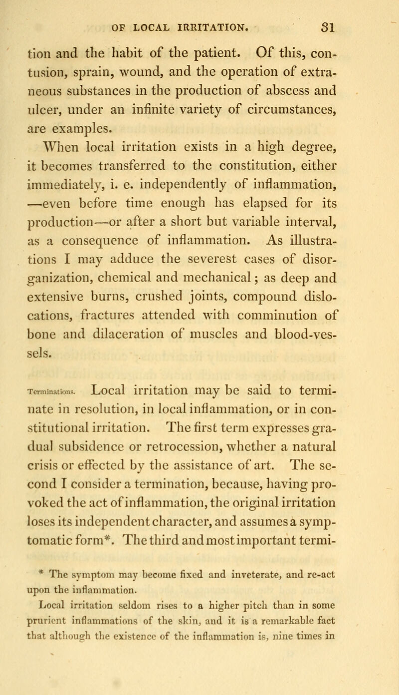 tion and the habit of the patient. Of this, con- tusion, sprain, wound, and the operation of extra- neous substances in the production of abscess and ulcer, under an infinite variety of circumstances, are examples. When local irritation exists in a high degree, it becomes transferred to the constitution, either immediately, i. e. independently of inflammation, —even before time enough has elapsed for its production—or after a short but variable interval, as a consequence of inflammation. As illustra- tions I may adduce the severest cases of disor- ganization, chemical and mechanical; as deep and extensive burns, crushed joints, compound dislo- cations, fractures attended with comminution of bone and dilaceration of muscles and blood-ves- sels. Terminations. Local irrltatlou may be said to termi- nate in resolution, in local inflammation, or in con- stitutional irritation. The first term expresses gra- dual subsidence or retrocession, whether a natural crisis or effected by the assistance of art. The se- cond I consider a termination, because, having pro- voked the act of inflammation, the original irritation loses its independent character, and assumes a symp- tomatic form*. The third and mostimportant termi- * The symptom may become fixed and inveterate, and re-act upon the inflammation. Local irritation seldom rises to a higher pitch than in some prurient inflammations of the skin, and it is a remarkable fact that although the existence of the inflammation is, nine times in