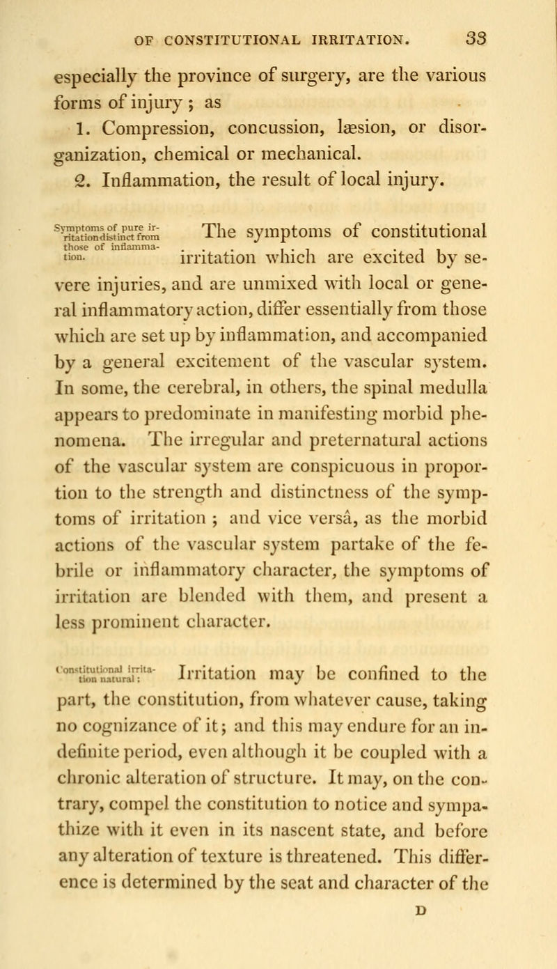 especially the province of surgery, are the various forms of injury ; as 1. Compression, concussion, Isesion, or disor- ganization, chemical or mechanical. 2. Inflammation, the result of local injury. ^ffiondk^inTfJm The symptoms of constitutional those of Inflamma- ... i • i • i i tton. uTitation whicli are excited by se- vere injuries, and are unmixed with local or gene- ral inflammatory action, differ essentially from those which are set up by inflammation, and accompanied by a general excitement of the vascular system. In some, the cerebral, in others, the spinal medulla appears to predominate in manifesting morbid plie- nomena. The irregular and preternatural actions of the vascular system are conspicuous in propor- tion to the strength and distinctness of the symp- toms of irritation ; and vice versa, as the morbid actions of the vascular system partake of tlie fe- brile or inflammatory character, the symptoms of irritation are blended with them, and present a less prominent character. •■Iton'nTturln''' Iriitatiou may be confined to the part, the constitution, from whatever cause, taking no cognizance of it; and this may endure for an in- definite period, even although it be coupled with a chronic alteration of structure. It may, on the con- trary, compel the constitution to notice and sympa- thize with it even in its nascent state, and before any alteration of texture is threatened. This differ- ence is determined by the seat and character of the D