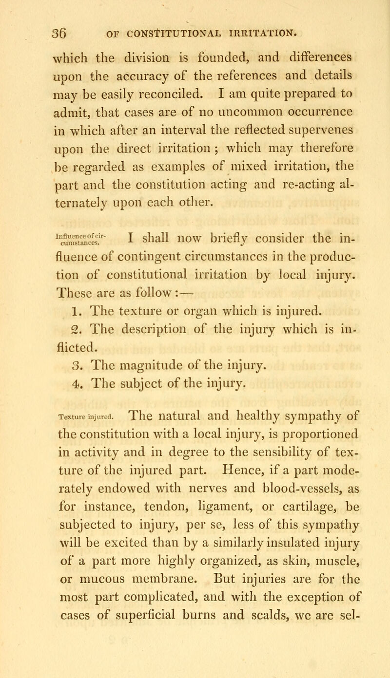 which the division is founded, and differences upon the accuracy of the references and details may be easily reconciled. I am quite prepared to admit, that cases are of no uncommon occurrence in which after an interval the reflected supervenes upon the direct irritation ; which may therefore be regarded as examples of mixed irritation, the part and the constitution acting and re-acting al- ternately upon each other. ''cum™«^'' I shall now briefly consider the in- fluence of contingent circumstances in the produc- tion of constitutional irritation by local injury. These are as follow :— 1. The texture or organ which is injured. 2. The description of the injury which is in- flicted. 3. The magnitude of the injury. 4. The subject of the injury. Texture injured. Thc uatural aud healthy sympathy of the constitution with a local injury, is proportioned in activity and in degree to the sensibility of tex- ture of the injured part. Hence, if a part mode- ratelv endowed with nerves and blood-vessels, as for instance, tendon, ligament, or cartilage, be subjected to injury, per se, less of this sympathy will be excited than by a similarly insulated injury of a part more highly organized, as skin, muscle, or mucous membrane. But injuries are for the most part complicated, and with the exception of cases of superficial burns and scalds, we are sel-