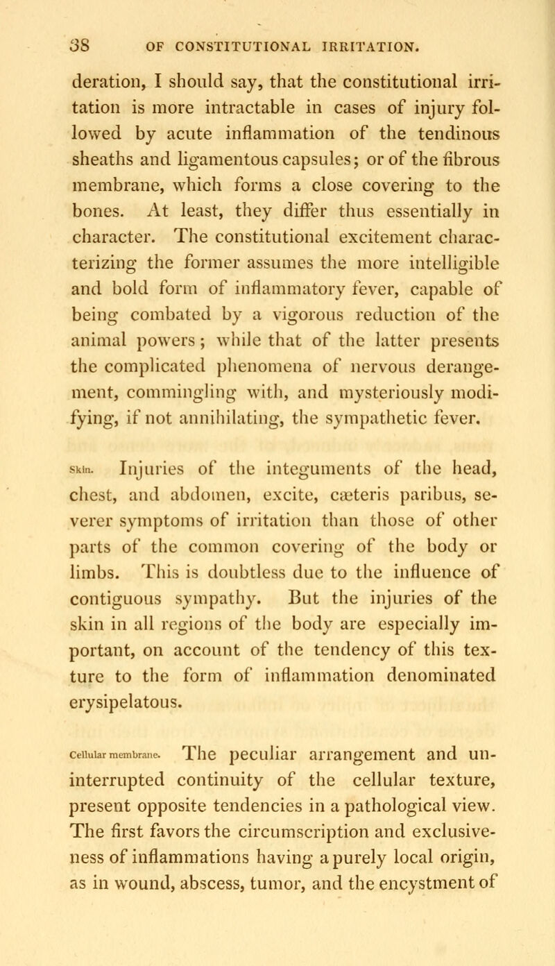 deration, I should say, that the constitutional irri- tation is more intractable in cases of injury fol- lowed by acute inflammation of the tendinous sheaths and ligamentous capsules; or of the fibrous membrane, which forms a close covering to the bones. At least, they differ thus essentially in character. The constitutional excitement charac- terizing the former assumes the more intelligible and bold form of inflammatory fever, capable of being combated by a vigorous reduction of the animal powers; while that of the latter presents the complicated phenomena of nervous derange- ment, commingling with, and mysteriously modi- fying, if not annihilating, the sympathetic fever. Skin. Injuries of the integuments of the head, chest, and abdomen, excite, caiteris paribus, se- verer symptoms of irritation than those of other parts of the common covering of the body or limbs. This is doubtless due to the influence of contiguous sympathy. But the injuries of the skin in all regions of tlie body are especially im- portant, on account of the tendency of this tex- ture to the form of inflammation denominated erysipelatous. ceuuiarmembrane. The pecuHar arrangement and un- interrupted continuity of the cellular texture, present opposite tendencies in a pathological view. The first favors the circumscription and exclusive- ness of inflammations having a purely local origin, as in wound, abscess, tumor, and the encystment of