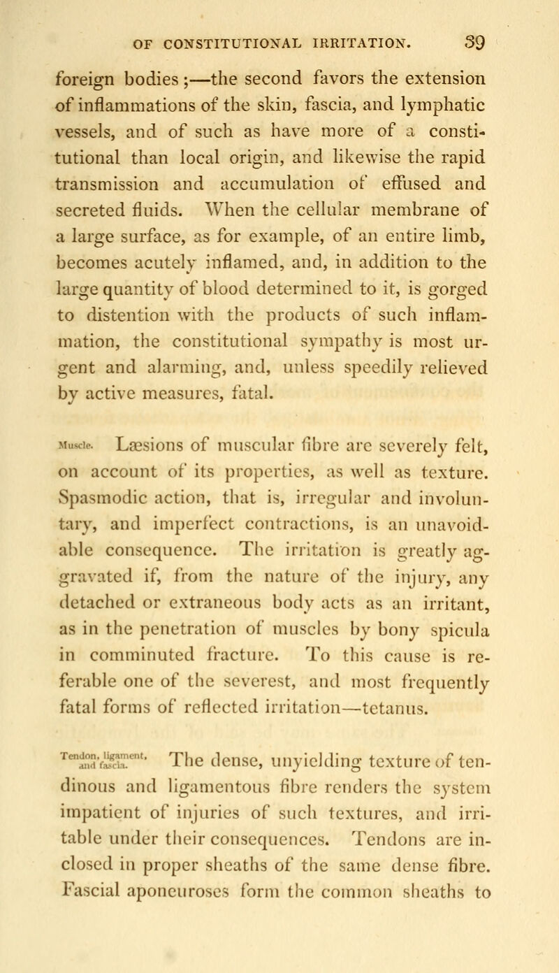 foreign bodies ;—the second favors the extension of inflammations of the skin, fascia, and lymphatic vessels, and of such as have more of a consti- tutional than local origin, and likewise the rapid transmission and accumulation of effused and secreted fluids. When the cellular membrane of a large surface, as for example, of an entire limb, becomes acutely inflamed, and, in addition to the large quantity of blood determined to it, is gorged to distention with the products of such inflam- mation, the constitutional sympathy is most ur- gent and alarming, and, unless speedily relieved by active measures, fatal. Muscle. Lsesions of muscular fibre are severely felt, on account of its properties, as well as texture. Spasmodic action, that is, irregular and involun- tary, and imperfect contractions, is an unavoid- able consequence. The irritation is greatly ag- gravated if, from the nature of the injury, any detached or extraneous body acts as an irritant, as in the penetration of muscles by bony spicula in comminuted fracture. To this cause is re- ferable one of the severest, and most frequently fatal forms of reflected irritation—tetanus. '^'^SvL^cir'' The dense, unyielding texture of ten- dinous and ligamentous fibre renders the system impatient of injuries of such textures, and irri- table under their consequences. Tendons are in- closed in proper sheaths of the same dense fibre. Fascial aponeuroses form the common sheaths to