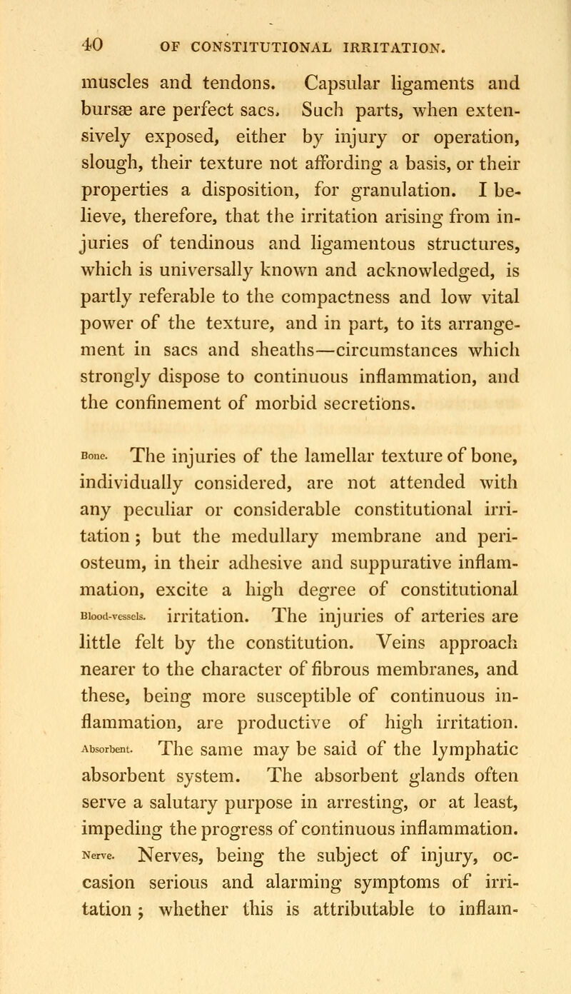 muscles and tendons. Capsular ligaments and bursse are perfect sacs. Such parts, when exten- sively exposed, either by injury or operation, slough, their texture not affording a basis, or their properties a disposition, for granulation. I be- lieve, therefore, that the irritation arising from in- juries of tendinous and ligamentous structures, which is universally known and acknowledged, is partly referable to the compactness and low vital power of the texture, and in part, to its arrange- ment in sacs and sheaths—circumstances which strongly dispose to continuous inflammation, and the confinement of morbid secretions. Bone. The injuries of the lamellar texture of bone, individually considered, are not attended with any peculiar or considerable constitutional irri- tation ; but the medullary membrane and peri- osteum, in their adhesive and suppurative inflam- mation, excite a high degree of constitutional Blood-vessels, irrltatiou. The injuries of arteries are little felt by the constitution. Veins approach nearer to the character of fibrous membranes, and these, being more susceptible of continuous in- flammation, are productive of high irritation. Absorbent. The samc may be said of the lymphatic absorbent system. The absorbent glands often serve a salutary purpose in arresting, or at least, impeding the progress of continuous inflammation. Nerve. Ncrvcs, bciug thc subject of injury, oc- casion serious and alarming symptoms of irri- tation J whether this is attributable to inflam-