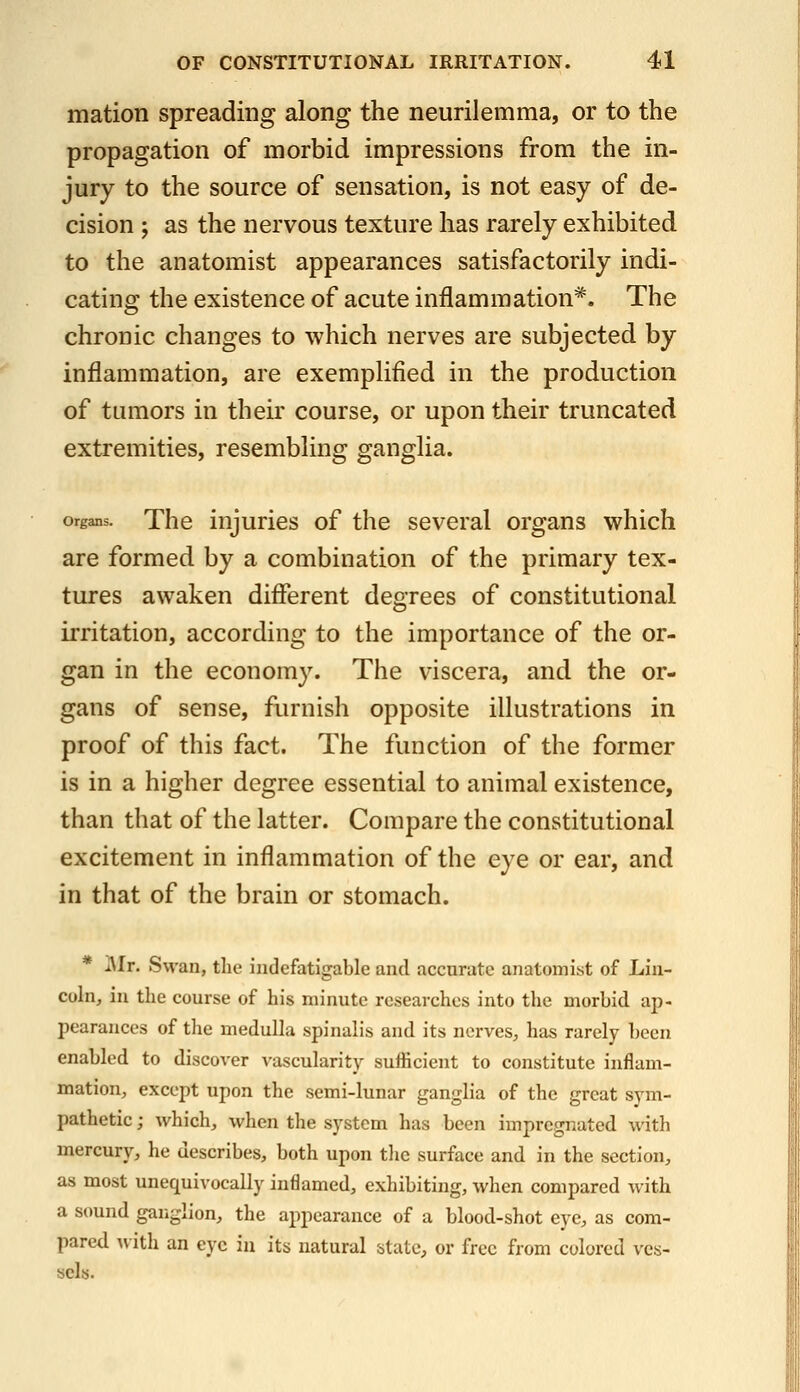 mation spreading along the neurilemma, or to the propagation of morbid impressions from the in- jury to the source of sensation, is not easy of de- cision ; as the nervous texture has rarely exhibited to the anatomist appearances satisfactorily indi- cating the existence of acute inflammation*. The chronic changes to which nerves are subjected by inflammation, are exemplified in the production of tumors in their course, or upon their truncated extremities, resembling ganglia. Organs. The iujurics of the several organs which are formed by a combination of the primary tex- tures awaken different degrees of constitutional irritation, according to the importance of the or- gan in the economy. The viscera, and the or- gans of sense, furnish opposite illustrations in proof of this fact. The function of the former is in a higher degree essential to animal existence, than that of the latter. Compare the constitutional excitement in inflammation of the eye or ear, and in that of the brain or stomach. * Mr. Swan, the indefatigable and accurate anatomist of Lin- coln, in the course of his minute researches into tlie morbid ap- pearances of the medulla spinalis and its nerves, has rarely been enabled to discover vascularity sufficient to constitute inflam- mation, except upon the semi-lunar ganglia of the great sym- pathetic ; which, when the system has been impregnated with mercury, he describes, both upon tlic surface and in the section, as most unequivocally inflamed, exhibiting, when compared with a sound gar.glion, the appearance of a blood-shot eye, as com- pared with an eye in its natural state, or free from colored ves- sels.