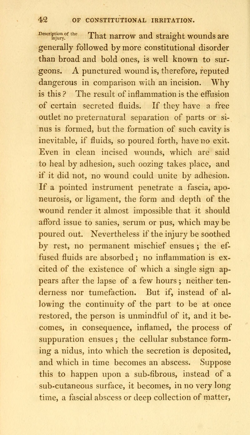 Description of the rj.^^^ naTFOw End Straight wounds are generally followed by more constitutional disorder than broad and bold ones, is well known to sur- geons. A punctured wound is, therefore, reputed dangerous in comparison with an incision. Why is this ? The result of inflammation is the effusion of certain secreted fluids. If they have a free outlet no preternatural separation of parts or si- nus is formed, but the formation of such cavity is inevitable, if fluids, so poured forth, have no exit. Even in clean incised wounds, which are said to heal by adhesion, such oozing takes place, and if it did not, no wound could unite by adhesion. If a pointed instrument penetrate a fascia, apo- neurosis, or ligament, the form and depth of the wound render it almost impossible that it should afford issue to sanies, serum or pus, which may be poured out. Nevertheless if the injury be soothed by rest, no permanent mischief ensues ; the ef- fused fluids are absorbed; no inflammation is ex- cited of the existence of which a single sign ap- pears after the lapse of a few hours; neither ten- derness nor tumefaction. But if, instead of al- lowing the continuity of the part to be at once restored, the person is unmindful of it, and it be- comes, in consequence, inflamed, the process of suppuration ensues; the cellular substance form- ing a nidus, into which the secretion is deposited, and which in time becomes an abscess. Suppose this to happen upon a sub-fibrous, instead of a sub-cutaneous surface, it becomes, in no very long time, a fascial abscess or deep collection of matter,