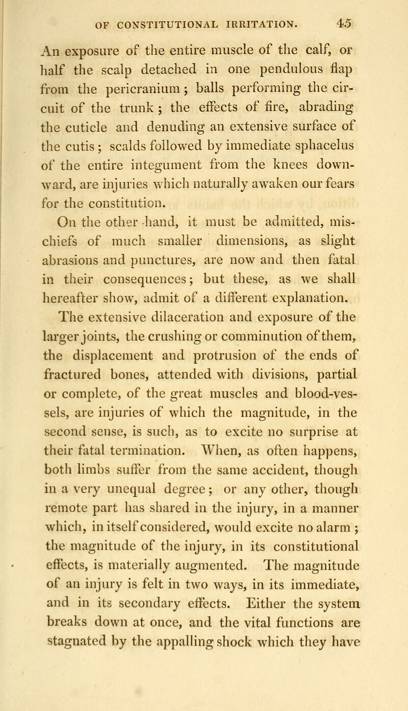 An exposure of the entire muscle of the calf, or half the scalp detached m one pendulous flap from the pericranium ; balls performing the cir- cuit of the trunk ; the effects of fire, abrading the cuticle and denuding an extensive surface of the cutis ; scalds followed by immediate sphacelus of the entire integument from the knees down- ward, are injuries which naturally awaken our fears for the constitution. On the other -hand, it must be admitted, mis- chiefs of much smaller dimensions, as slight abrasions and punctures, are now and then fatal in their consequences; but these, as we shall hereafter show, admit of a different explanation. The extensive dilaceration and exposure of the larger joints, the crushing or comminution of them, the displacement and protrusion of the ends of fractured bones, attended with divisions, partial or complete, of the great muscles and blood-ves- sels, are injuries of which the magnitude, in the second sense, is such, as to excite no surprise at their fatal termination. When, as often happens, both limbs suffer from the same accident, though in a very unequal degree; or any other, though remote part has shared in the injury, in a manner which, in itself considered, would excite no alarm ; the magnitude of the injury, in its constitutional effects, is materially augmented. The magnitude of an injury is felt in two ways, in its immediate, and in its secondary effects. Either the system breaks down at once, and the vital functions are stagnated by the appalling shock which they have