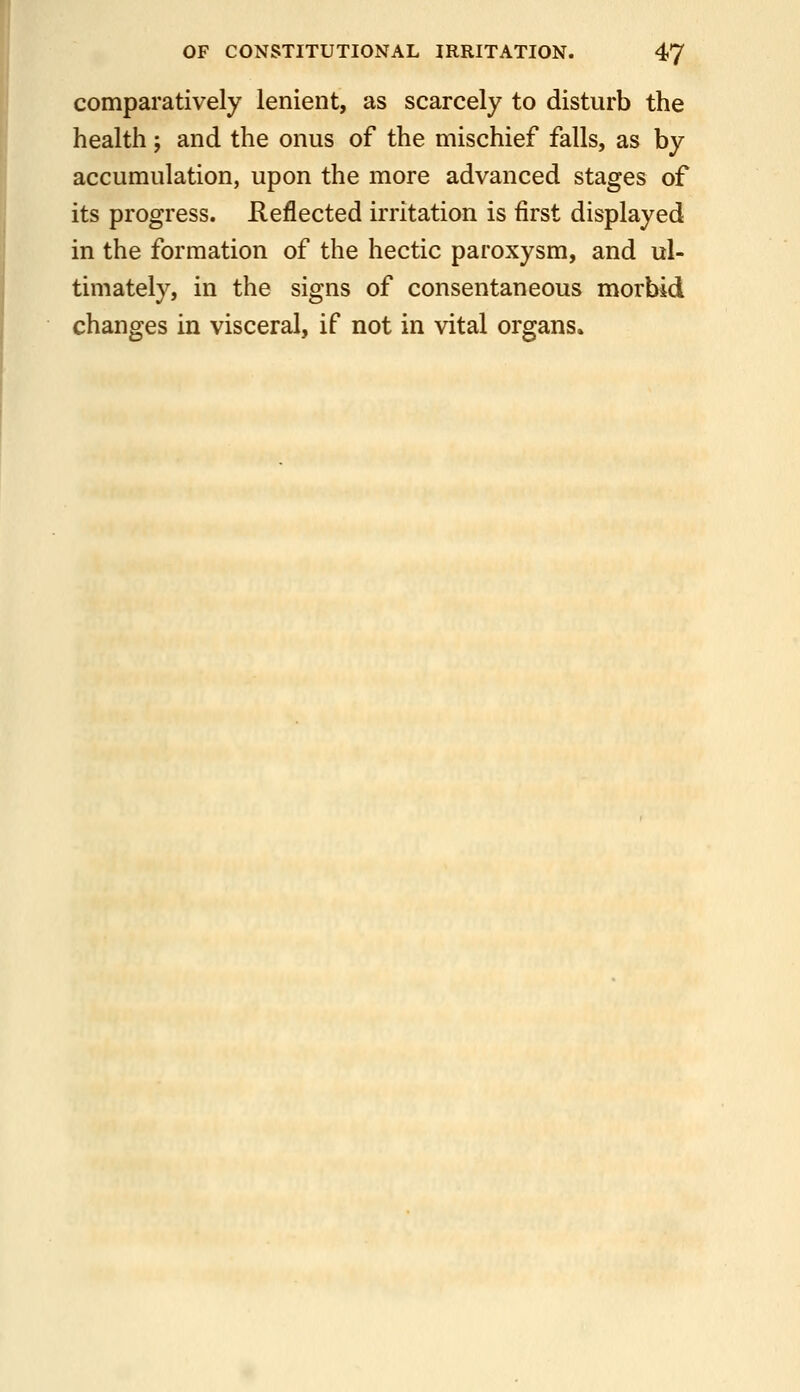 comparatively lenient, as scarcely to disturb the health; and the onus of the mischief falls, as by accumulation, upon the more advanced stages of its progress. Reflected irritation is first displayed in the formation of the hectic paroxysm, and ul- timately, in the signs of consentaneous morbid changes in visceral, if not in vital organs.