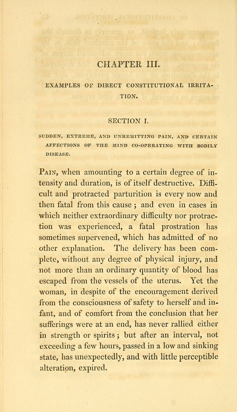 CHAPTER III. EXAMPLES OF DIRECT CONSTITUTIONAL IRRITA- TION. SECTION I. SUDDENj EXTREME^ AND UNREMITTING PAIN^ AND CERTAIN AFFECTIONS OF THE MIND CO-OPERATING WITH BODILY DISEASE. Pain, when amounting to a certain degree of in- tensity and duration, is of itself destructive. Diffi- cult and protracted parturition is every now and then fatal from this cause ; and even in cases in which neither extraordinary difficulty nor protrac- tion was experienced, a fatal prostration has sometimes supervened, which has admitted of no other explanation. The delivery has been com- plete, without any degree of physical injury, and not more than an ordinary quantity of blood has escaped from the vessels of the uterus. Yet the woman, in despite of the encouragement derived from the consciousness of safety to herself and in- fant, and of comfort from the conclusion that her sufferings were at an end, has never rallied either in strength or spirits ; but after an interval, not exceeding a few liours, passed in a low and sinking state, has unexpectedly, and with little perceptible alteration, expired.