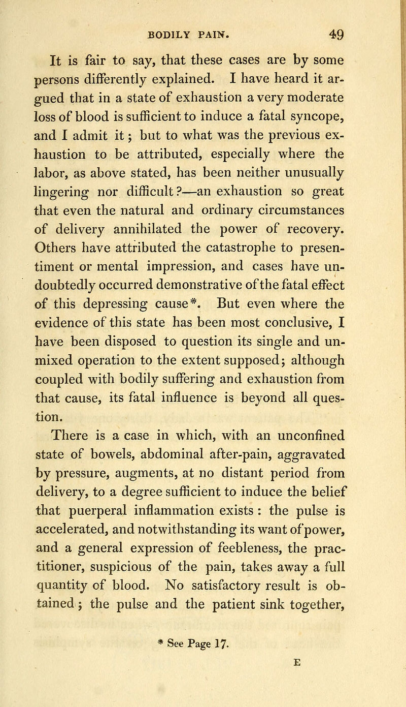 It is fair to say, that these cases are by some persons differently explained. I have heard it ar- gued that in a state of exhaustion a very moderate loss of blood is sufficient to induce a fatal syncope, and I admit it; but to what was the previous ex- haustion to be attributed, especially where the labor, as above stated, has been neither unusually lingering nor difficult?—an exhaustion so great that even the natural and ordinary circumstances of delivery annihilated the power of recovery. Others have attributed the catastrophe to presen- timent or mental impression, and cases have un- doubtedly occurred demonstrative of the fatal effect of this depressing cause*. But even where the evidence of this state has been most conclusive, I have been disposed to question its single and un- mixed operation to the extent supposed; although coupled with bodily suffering and exhaustion from that cause, its fatal influence is beyond all ques- tion. There is a case in which, with an unconfined state of bowels, abdominal after-pain, aggravated by pressure, augments, at no distant period from delivery, to a degree sufficient to induce the belief that puerperal inflammation exists : the pulse is accelerated, and notwithstanding its want of power, and a general expression of feebleness, the prac- titioner, suspicious of the pain, takes away a full quantity of blood. No satisfactory result is ob- tained ; the pulse and the patient sink together, * See Page 17.