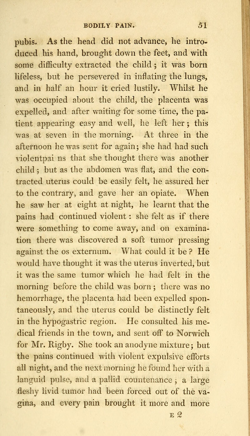 pubis. As the head did not advance, he intro- duced his hand, brought down the feet, and with some difficulty extracted the child; it was born lifeless, but he persevered in inflating the lungs, and in half an hour it Cried lustily. Whilst he was occupied about the child, the placenta was expelled, and after waiting for some time, the pa- tient appearing easy and w^ell, he left her; this v/as at seven in the morning. At three in the afternoon he was sent for again; she had had such violentpai ns that she thought there was another child; but as the abdomen was flat, and the con- tracted uterus could be easily felt, he assured her to the contrary, and gave her an opiate. When he saw her at eight at night, he learnt that the pains had continued violent: she felt as if there were something to come away, and on examina- tion there was discovered a soft tumor pressing against the os externum. What could it be ? He would have thought it was the uterus inverted, but it was the same tumor which he had felt in the morning before the child was born ; there was no hemorrhage, the placenta had been expelled spon- taneously, and the uterus could be distinctly felt in the hypogastric region. He consulted his me- dical friends in the town, and sent off to Norwich for Mr. Rigby. She took an anodyne mixture; but the pains continued with violent expulsive efforts all night, and the next morning he found her with a languid pulse, and a pallid countenance ; a large fleshy livid tumor had been forced out of the va- gina, and every pain brought it more and more E 2