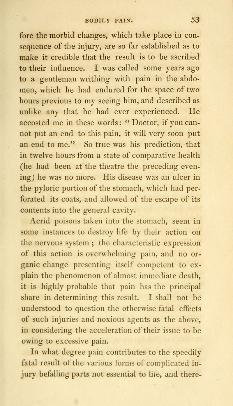 fore the morbid changes, whicli take place in con- sequence of the injury, are so far established as to make it credible that the result is to be ascribed to their influence. I was called some years ago to a gentleman writhing with pain in the abdo- men, which he had endured for the space of two hours previous to my seeing him, and described as unlike any that he had ever experienced. He accosted me in these words: Doctor, if you can- not put an end to this pain, it will very soon put an end to me.'* So true was his prediction, that in twelve hours from a state of comparative health (he had been at the theatre the preceding even- ing) he was no more. His disease was an ulcer in the pyloric portion of the stomach, which had per- forated its coats, and allowed of the escape of its contents into the general cavity. Acrid poisons taken into the stomach, seem in some instances to destroy life by their action on the nervous system ; the characteristic expression of this action is overwhelming pain, and no or- ganic change presenting itself competent to ex- plain the phenomenon of almost immediate death, it is highly probable that pain has the principal share in determining this result. I shall not be understood to question the otherwise fatal effects of such injuries and noxious agents as the above, in considering the acceleration of their issue to be owing to excessive pain. In what degree pain contributes to the speedily fatal result of the various forms of complicated in- jury befalling parts not essential to lire, and there-