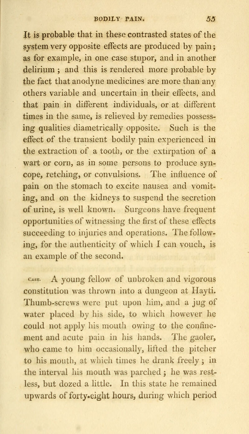 It is probable that in these contrasted states of the system very opposite effects are produced by pain; as for example, in one case stupor, and in another delirium ; and this is rendered more probable by the fact that anodyne medicines are more than any others variable and uncertain in their effects, and that pain in different individuals, or at different times in the same, is relieved by remedies possess- ing qualities diametrically opposite. Such is the effect of the transient bodily pain experienced in the extraction of a tooth, or the extu'pation of a wart or corn, as in some persons to produce syn- cope, retching, or convulsions. The influence of pain on the stomach to excite nausea and vomit- ing, and on the kidneys to suspend the secretion of urine, is well known. Surgeons have frequent opportunities of witnessing the first of these effects succeeding to injuries and operations. The follow- ing, for the authenticity of which I can vouch, is an example of the second. Case. A youHg fcllow of uubrokcn and vigorous constitution was thrown into a dungeon at Hayti. Thumb-screws were put upon him, and a jug of water placed by his side, to which however he could not apply his mouth owing to the confine- ment and acute pain in his hands. The gaoler, who came to him occasionally, lifted the pitcher to his mouth, at which times he drank freely; in the interval his mouth was parched; he was rest- less, but dozed a little. In this state he remained upwards of forty.eight houi's, during which period