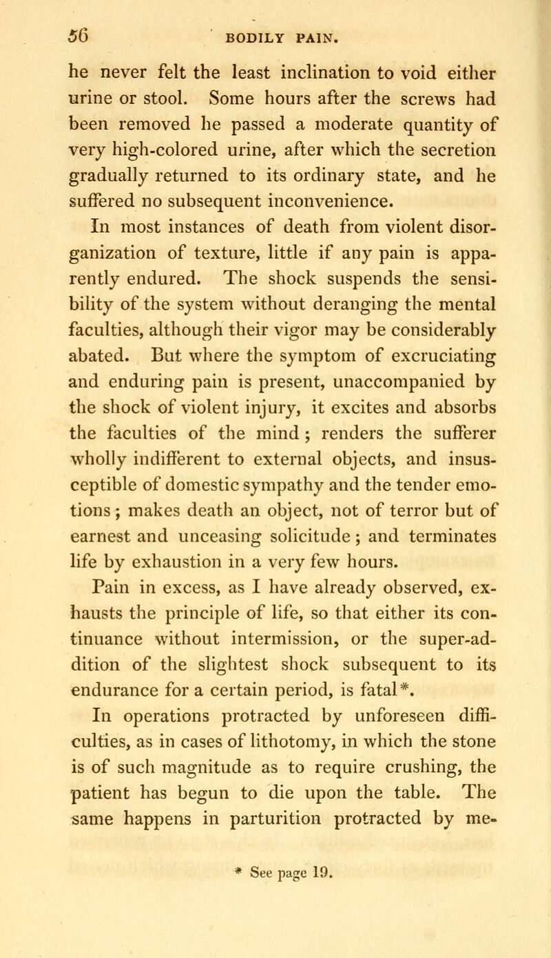 he never felt the least inclination to void either urine or stool. Some hours after the screws had been removed he passed a moderate quantity of very high-colored urine, after which the secretion gradually returned to its ordinary state, and he suffered no subsequent inconvenience. In most instances of death from violent disor- ganization of texture, little if any pain is appa- rently endured. The shock suspends the sensi- bility of the system without deranging the mental faculties, although their vigor may be considerably abated. But where the symptom of excruciating and enduring pain is present, unaccompanied by the shock of violent injury, it excites and absorbs the faculties of the mind ; renders the sufferer wholly indifferent to external objects, and insus- ceptible of domestic sympathy and the tender emo- tions ; makes death an object, not of terror but of earnest and unceasing solicitude; and terminates life by exhaustion in a very few hours. Pain in excess, as I have already observed, ex- hausts the principle of life, so that either its con- tinuance without intermission, or the super-ad- dition of the slightest shock subsequent to its endurance for a certain period, is fatal*. In operations protracted by unforeseen diffi- culties, as in cases of lithotomy, in which the stone is of such magnitude as to require crushing, the patient has begun to die upon the table. The same happens in parturition protracted by me- * See page 19.