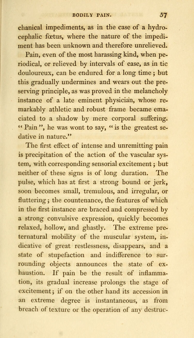 chanical impediments, as in the case of a hydro- cephalic foetus, where the nature of the impedi- ment has been unknown and therefore unrelieved. Pain, even of the most harassing kind, when pe- riodical, or relieved by intervals of ease, as in tic douloureux, can be endured for a long time 5 but this gradually undermines and wears out the pre- semng principle, as was proved in the melancholy instance of a late eminent physician, whose re- markably athletic and robust frame became ema- ciated to a shadow by mere corporal suffering. '* Pain , he was wont to say,  is the greatest se- dative in nature. The first effect of intense and unremitting pain is precipitation of the action of the vascular sys- tem, with corresponding sensorial excitement; but neither of these signs is of long duration. The pulse, which has at first a strong bound or jerk, soon becomes small, tremulous, and irregular, or fluttering; the countenance, the features of which in the first instance are braced and compressed by a strong convulsive expression, quickly becomes relaxed, hollow, and ghastly. The extreme pre- ternatural mobility of the muscular system, in- dicative of great restlessness, disappears, and a state of stupefaction and indifference to sur- rounding objects announces the state of ex- haustion. If pain be the result of inflamma- tion, its gradual increase prolongs the stage of excitement; if on the other hand its accession in an extreme degree is instantaneous, as from breach of texture or the operation of any destruc-