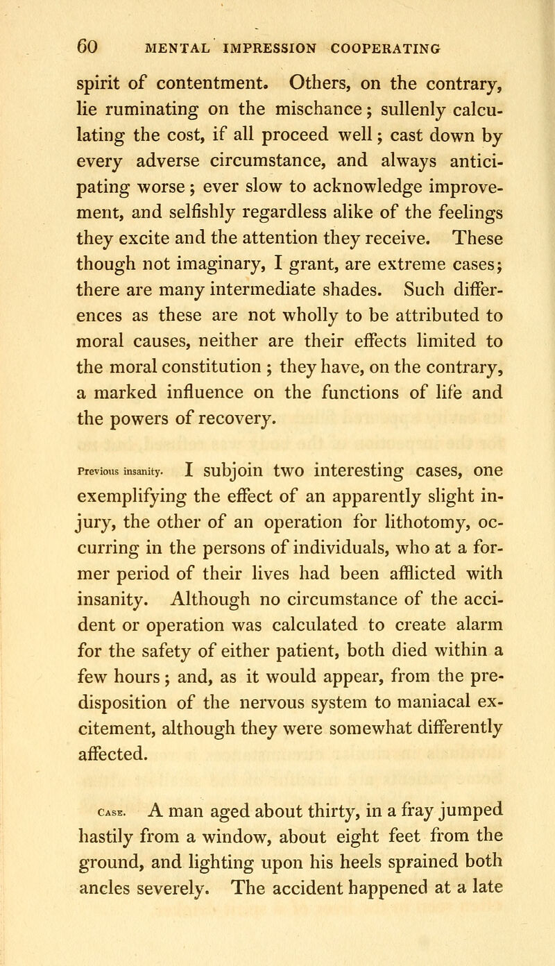 spirit of contentment. Others, on the contrary, lie ruminating on the mischance; sullenly calcu- lating the cost, if all proceed well; cast down by every adverse circumstance, and always antici- pating worse; ever slow to acknowledge improve- ment, and selfishly regardless alike of the feelings they excite and the attention they receive. These though not imaginary, I grant, are extreme cases; there are many intermediate shades. Such differ- ences as these are not wholly to be attributed to moral causes, neither are their effects limited to the moral constitution ; they have, on the contrary, a marked influence on the functions of life and the powers of recovery. Previous insanity. I subjoiu two iutcrestiug cascs, one exempHfying the effect of an apparently slight in- jury, the other of an operation for lithotomy, oc- curring in the persons of individuals, who at a for- mer period of their lives had been afflicted with insanity. Although no circumstance of the acci- dent or operation was calculated to create alarm for the safety of either patient, both died within a few hours; and, as it would appear, from the pre- disposition of the nervous system to maniacal ex- citement, although they were somewhat differently affected. CASE. A man aged about thirty, in a fray jumped hastily from a window, about eight feet from the ground, and lighting upon his heels sprained both ancles severely. The accident happened at a late