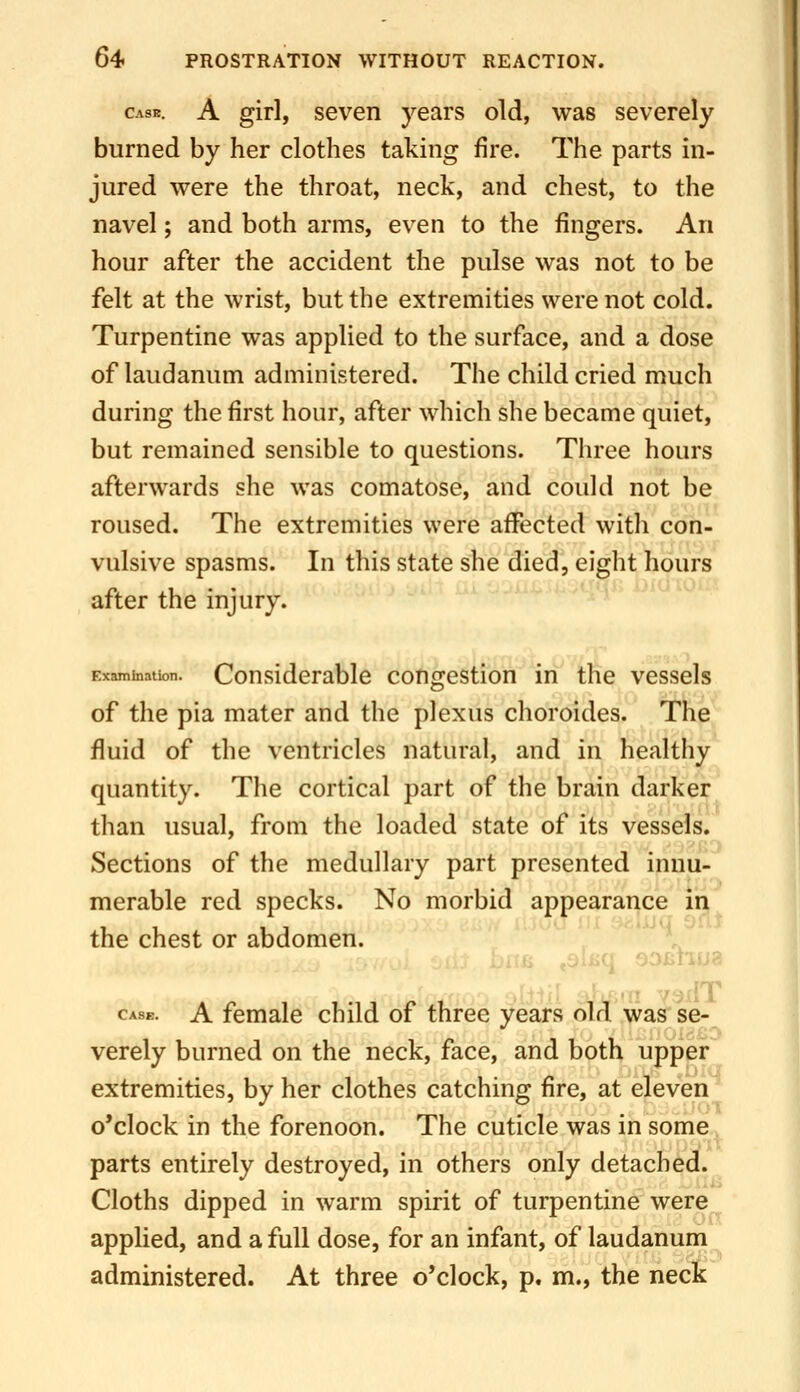 Case. A girl, sevcD years old, was severely burned by her clothes taking fire. The parts in- jured were the throat, neck, and chest, to the navel; and both arms, even to the fingers. An hour after the accident the pulse was not to be felt at the wrist, but the extremities were not cold. Turpentine was applied to the surface, and a dose of laudanum administered. The child cried much during the first hour, after which she became quiet, but remained sensible to questions. Three hours afterwards she was comatose, and could not be roused. The extremities were affected with con- vulsive spasms. In this state she died, eight hours after the injury. Examination. Considerable congestion in the vessels of the pia mater and the plexus choroides. The fluid of the ventricles natural, and in healthy quantity. The cortical part of the brain darker than usual, from the loaded state of its vessels. Sections of the medullary part presented innu- merable red specks. No morbid appearance ii; - , /, ^ .( ^.-.i-uq QfiJ the chest or abdomen. ,aiiiq sofihu? ' ' ■ ■ -TiilT CASE. A female child of three years old was se- verely burned on the neck, face, and both upper extremities, by her clothes catching fire, at eleven o'clock in the forenoon. The cuticle was in some parts entirely destroyed, in others only detached. Cloths dipped in warm spirit of turpentine were applied, and a full dose, for an infant, of laudanum administered. At three o'clock, p. m., the neck