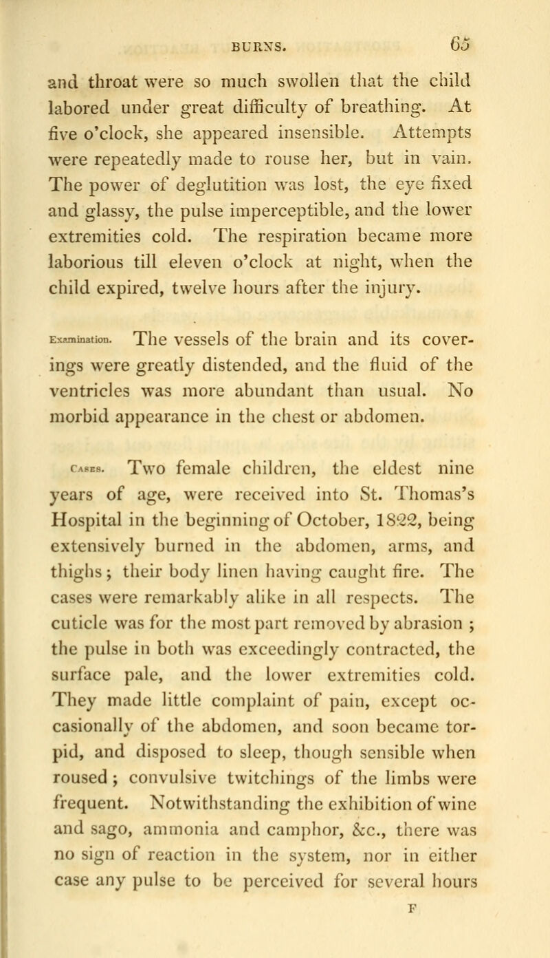 and throat were so much swollen that the child labored under great difficulty of breathing. At five o'clock, she appeared insensible. Attempts were repeatedly made to rouse her, but in vain. The power of deglutition was lost, the eye fixed and glassy, the pulse imperceptible, and the lower extremities cold. The respiration became more laborious till eleven o'clock at night, when the child expired, twelve hours after the injury. Ex«nination. Thc vcsscls of thc brain and its cover- ings were greatly distended, and the fluid of the ventricles was more abundant than usual. No morbid appearance in the chest or abdomen. Cafes. Two fcmalc childrcii, the eldest nine years of age, were received into St. Thomas's Hospital in the beginning of October, 1S22, being extensively burned in the abdomen, arms, and thighs ; their body linen having caught fire. The cases were remarkably alike in all respects. The cuticle was for the most part removed by abrasion ; the pulse in botli was exceedingly contracted, the surface pale, and the lower extremities cold. They made little complaint of pain, except oc- casionally of the abdomen, and soon became tor- pid, and disposed to sleep, though sensible when roused ; convulsive twitchings of the limbs were frequent. Notwithstanding the exhibition of wine and sago, ammonia and camphor, &c., there was no sign of reaction in the system, nor in either case any pulse to be perceived for several hours F