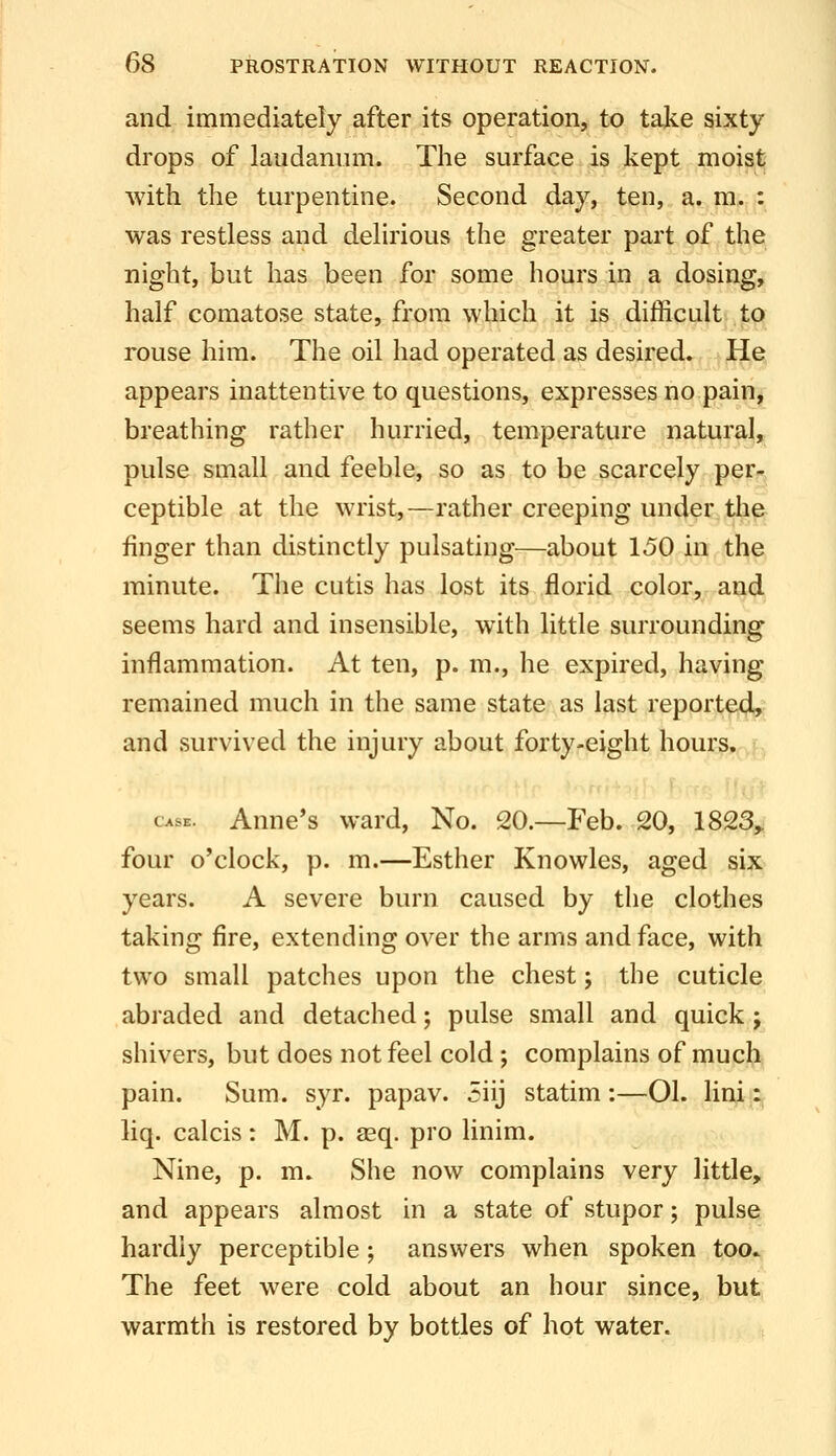 and immediately after its operation, to take sixty drops of laudanum. The surface is kept moist with the turpentine. Second day, ten, a. m, : was restless and delirious the greater part of the night, but has been for some hours in a dosing, half comatose state, from which it is difficult to rouse him. The oil had operated as desired. He appears inattentive to questions, expresses no painj breathing rather hurried, temperature natural, pulse small and feeble, so as to be scarcely per-, ceptible at the wrist,—rather creeping under the finger than distinctly pulsating—about 150 in the minute. The cutis has lost its florid color, and seems hard and insensible, with little surrounding inflammation. At ten, p. m., he expired, having remained much in the same state as last reported, and survived the injury about forty-eight hours, CASE. Anne's ward. No. 20.—Feb. 20, 1823,. four o'clock, p. m.—Esther Knowles, aged six years. A severe burn caused by the clothes taking fire, extending over the arms and face, with two small patches upon the chest; the cuticle abraded and detached; pulse small and quick j shivers, but does not feel cold; complains of much pain. Sum. syr. papav. 5iij statim:—01. lini: liq. calcis: M. p. asq. pro linim. Nine, p. m. She now complains very little, and appears almost in a state of stupor; pulse hardly perceptible; answers when spoken too* The feet were cold about an hour since, but warmth is restored by bottles of hot water.