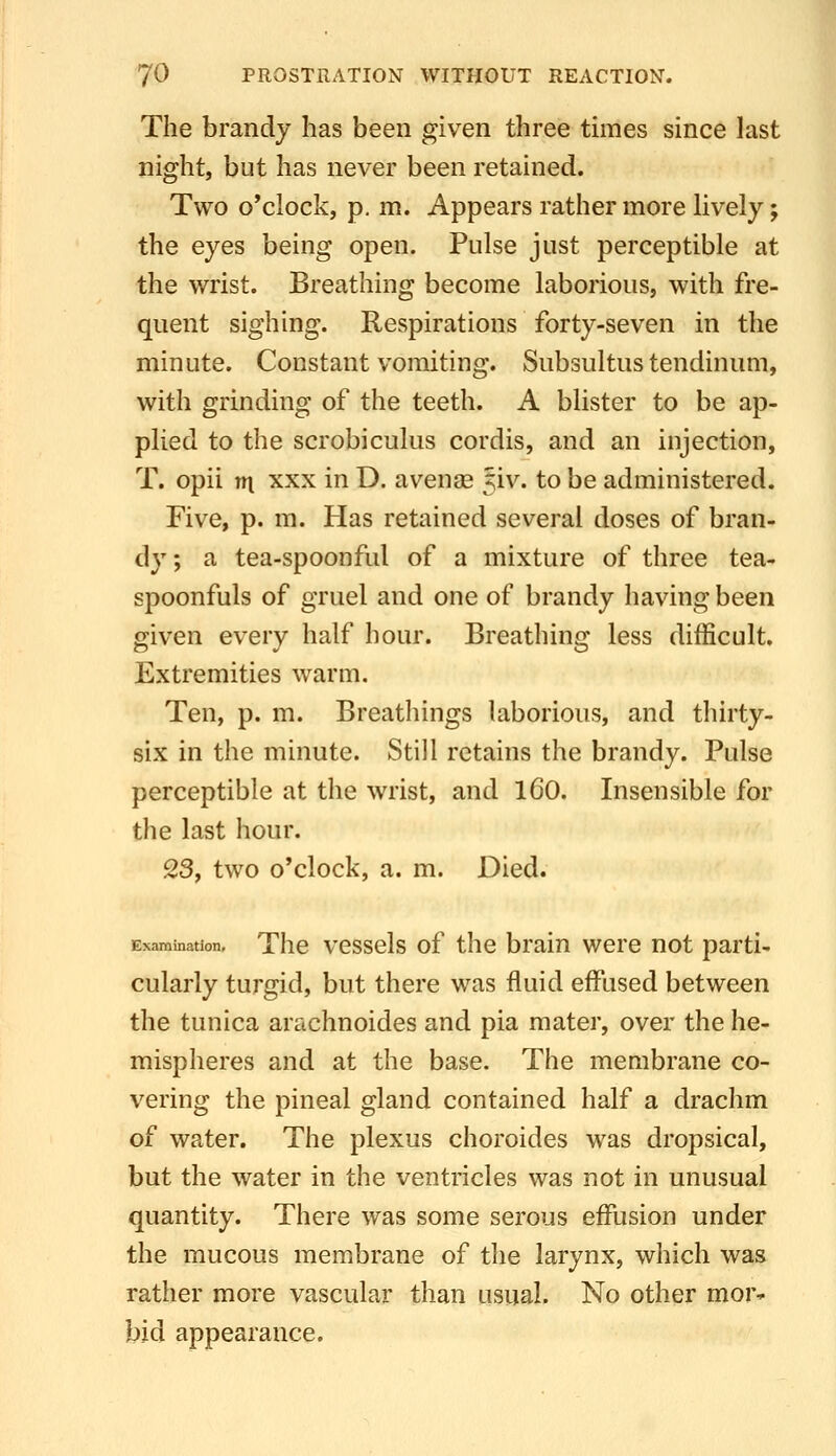 The brandy has been given three times since last night, but has never been retained. Two o'clock, p. m. Appears rather more lively; the eyes being open. Pulse just perceptible at the wrist. Breathing become laborious, with fre- quent sighing. Respirations forty-seven in the minute. Constant vomiting. Subsultus tendinum, with grinding of the teeth. A blister to be ap- plied to the scrobiculus cordis, and an injection, T. opii tn XXX in D. avenag Jiv. to be administered. Five, p. m. Has retained several doses of bran- dy ; a tea-spoonful of a mixture of three tea- spoonfuls of gruel and one of brandy having been given every half hour. Breathing less difficult. Extremities warm. Ten, p. m. Breathings laborious, and thirty- six in the minute. Still retains the brandy. Pulse perceptible at the wrist, and iCO. Insensible for the last hour. 23, two o'clock, a. m. Died. Examination, Thc vcssels of thc brain were not parti- cularly turgid, but there was fluid effused between the tunica arachnoides and pia mater, over the he- mispheres and at the base. The membrane co- vering the pineal gland contained half a drachm of water. The plexus choroides was dropsical, but the water in the ventricles was not in unusual quantity. There was some serous effusion under the mucous membrane of the larynx, which was rather more vascular than usual. No other mor» bid appearance.